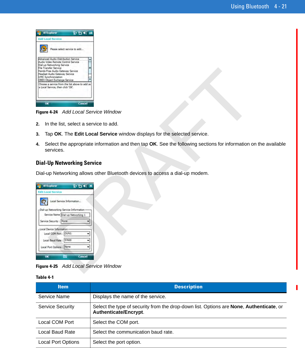 Using Bluetooth 4 - 21Figure 4-24    Add Local Service Window2. In the list, select a service to add.3. Tap OK. The Edit Local Service window displays for the selected service.4. Select the appropriate information and then tap OK. See the following sections for information on the available services.Dial-Up Networking ServiceDial-up Networking allows other Bluetooth devices to access a dial-up modem.Figure 4-25    Add Local Service WindowTable 4-1    Item DescriptionService Name Displays the name of the service.Service Security Select the type of security from the drop-down list. Options are None, Authenticate, or Authenticate/Encrypt.Local COM Port Select the COM port.Local Baud Rate Select the communication baud rate.Local Port Options Select the port option.DRAFT