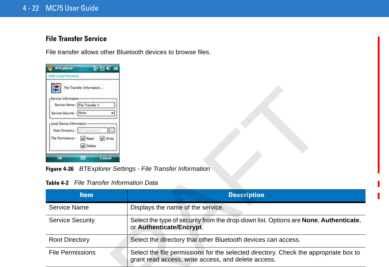 4 - 22 MC75 User GuideFile Transfer ServiceFile transfer allows other Bluetooth devices to browse files.Figure 4-26    BTExplorer Settings - File Transfer InformationTable 4-2    File Transfer Information DataItem DescriptionService Name Displays the name of the service.Service Security Select the type of security from the drop-down list. Options are None, Authenticate, or Authenticate/Encrypt.Root Directory Select the directory that other Bluetooth devices can access.File Permissions Select the file permissions for the selected directory. Check the appropriate box to grant read access, write access, and delete access.DRAFT