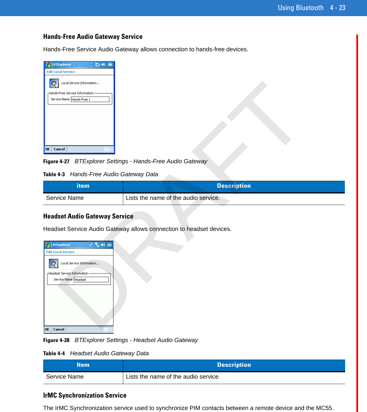 Using Bluetooth 4 - 23Hands-Free Audio Gateway ServiceHands-Free Service Audio Gateway allows connection to hands-free devices.Figure 4-27    BTExplorer Settings - Hands-Free Audio GatewayHeadset Audio Gateway ServiceHeadset Service Audio Gateway allows connection to headset devices.Figure 4-28    BTExplorer Settings - Headset Audio GatewayIrMC Synchronization ServiceThe IrMC Synchronization service used to synchronize PIM contacts between a remote device and the MC55.Table 4-3    Hands-Free Audio Gateway Dataitem DescriptionService Name Lists the name of the audio service.Table 4-4    Headset Audio Gateway DataItem DescriptionService Name Lists the name of the audio service.DRAFT