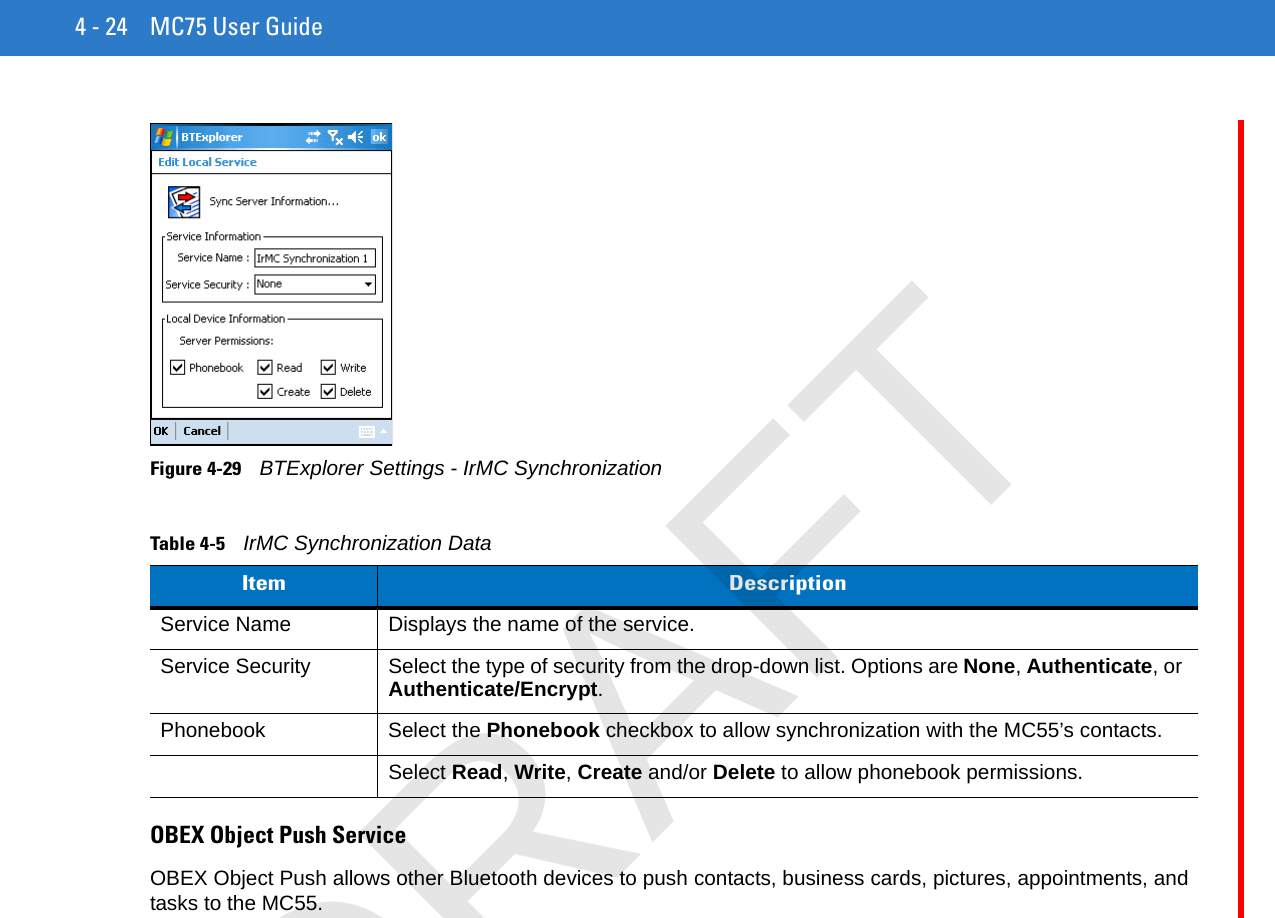 4 - 24 MC75 User GuideFigure 4-29    BTExplorer Settings - IrMC SynchronizationOBEX Object Push ServiceOBEX Object Push allows other Bluetooth devices to push contacts, business cards, pictures, appointments, and tasks to the MC55.Table 4-5    IrMC Synchronization DataItem DescriptionService Name Displays the name of the service.Service Security Select the type of security from the drop-down list. Options are None, Authenticate, or Authenticate/Encrypt.Phonebook Select the Phonebook checkbox to allow synchronization with the MC55’s contacts.Select Read, Write, Create and/or Delete to allow phonebook permissions.DRAFT