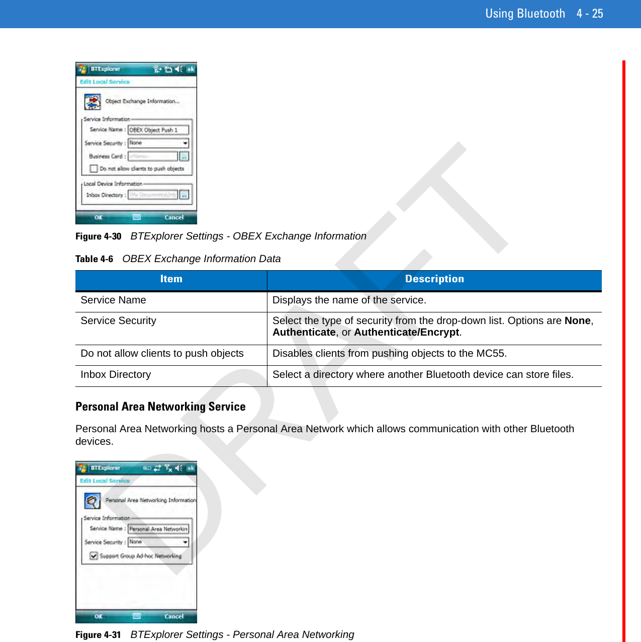 Using Bluetooth 4 - 25Figure 4-30    BTExplorer Settings - OBEX Exchange InformationPersonal Area Networking ServicePersonal Area Networking hosts a Personal Area Network which allows communication with other Bluetooth devices.Figure 4-31    BTExplorer Settings - Personal Area NetworkingTable 4-6    OBEX Exchange Information DataItem DescriptionService Name Displays the name of the service.Service Security Select the type of security from the drop-down list. Options are None, Authenticate, or Authenticate/Encrypt.Do not allow clients to push objects Disables clients from pushing objects to the MC55.Inbox Directory Select a directory where another Bluetooth device can store files.DRAFT