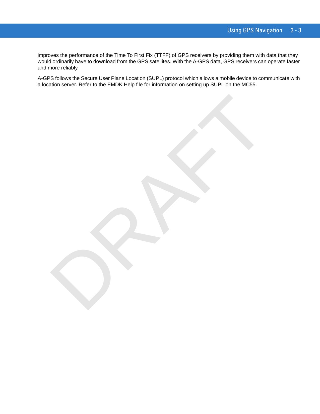 Using GPS Navigation 3 - 3improves the performance of the Time To First Fix (TTFF) of GPS receivers by providing them with data that they would ordinarily have to download from the GPS satellites. With the A-GPS data, GPS receivers can operate faster and more reliably.A-GPS follows the Secure User Plane Location (SUPL) protocol which allows a mobile device to communicate with a location server. Refer to the EMDK Help file for information on setting up SUPL on the MC55.DRAFT
