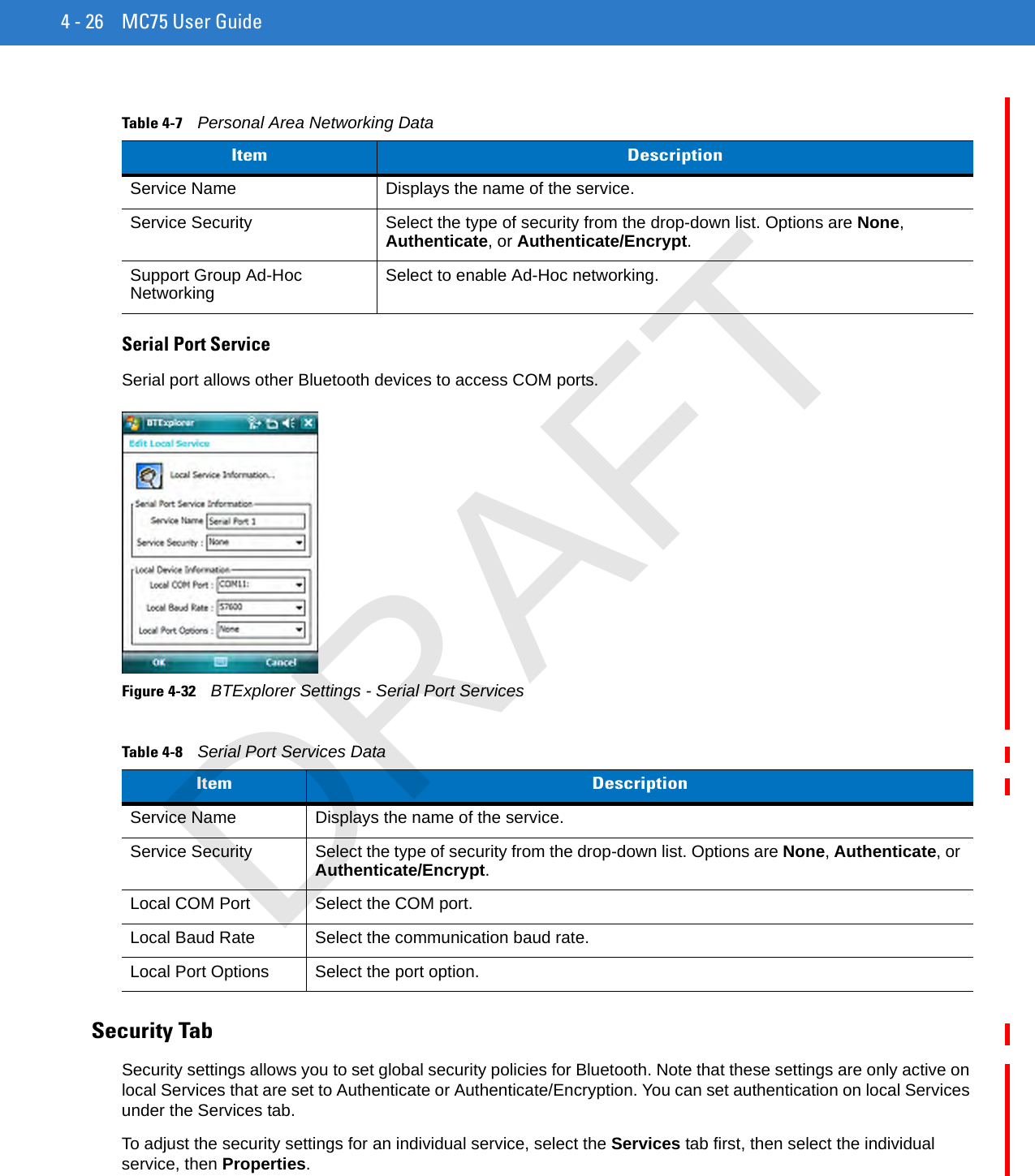 4 - 26 MC75 User GuideSerial Port ServiceSerial port allows other Bluetooth devices to access COM ports.Figure 4-32    BTExplorer Settings - Serial Port ServicesSecurity TabSecurity settings allows you to set global security policies for Bluetooth. Note that these settings are only active on local Services that are set to Authenticate or Authenticate/Encryption. You can set authentication on local Services under the Services tab.To adjust the security settings for an individual service, select the Services tab first, then select the individual service, then Properties.Table 4-7    Personal Area Networking DataItem DescriptionService Name Displays the name of the service.Service Security Select the type of security from the drop-down list. Options are None, Authenticate, or Authenticate/Encrypt.Support Group Ad-Hoc Networking Select to enable Ad-Hoc networking.Table 4-8    Serial Port Services DataItem DescriptionService Name Displays the name of the service.Service Security Select the type of security from the drop-down list. Options are None, Authenticate, or Authenticate/Encrypt.Local COM Port Select the COM port.Local Baud Rate Select the communication baud rate.Local Port Options Select the port option.DRAFT