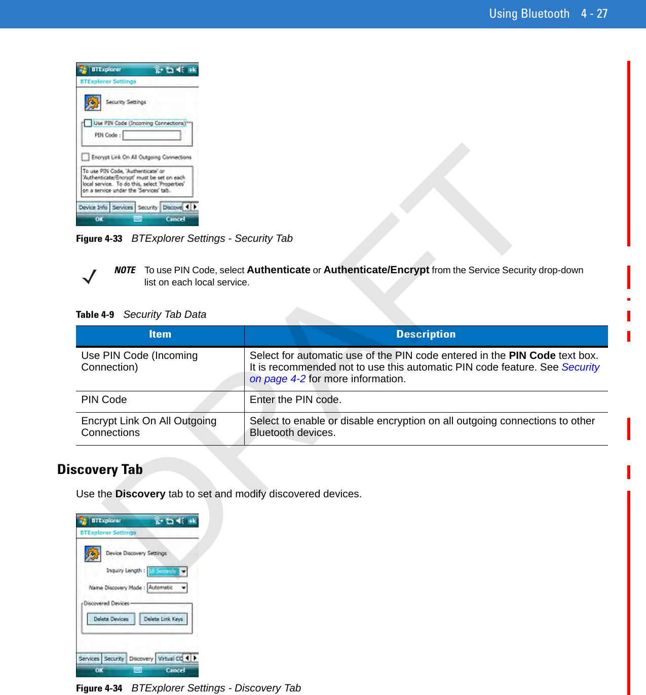 Using Bluetooth 4 - 27Figure 4-33    BTExplorer Settings - Security TabDiscovery TabUse the Discovery tab to set and modify discovered devices.Figure 4-34    BTExplorer Settings - Discovery TabNOTE To use PIN Code, select Authenticate or Authenticate/Encrypt from the Service Security drop-down list on each local service.Table 4-9    Security Tab DataItem DescriptionUse PIN Code (Incoming Connection) Select for automatic use of the PIN code entered in the PIN Code text box. It is recommended not to use this automatic PIN code feature. See Security on page 4-2 for more information.PIN Code Enter the PIN code.Encrypt Link On All Outgoing Connections Select to enable or disable encryption on all outgoing connections to other Bluetooth devices.DRAFT