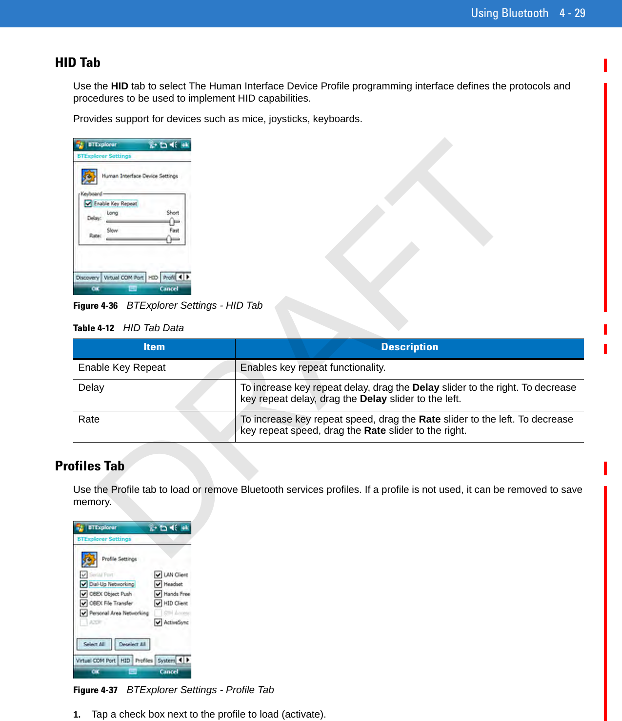 Using Bluetooth 4 - 29HID TabUse the HID tab to select The Human Interface Device Profile programming interface defines the protocols and procedures to be used to implement HID capabilities.Provides support for devices such as mice, joysticks, keyboards.Figure 4-36    BTExplorer Settings - HID TabProfiles TabUse the Profile tab to load or remove Bluetooth services profiles. If a profile is not used, it can be removed to save memory.Figure 4-37    BTExplorer Settings - Profile Tab1. Tap a check box next to the profile to load (activate).Table 4-12    HID Tab DataItem DescriptionEnable Key Repeat Enables key repeat functionality.Delay To increase key repeat delay, drag the Delay slider to the right. To decrease key repeat delay, drag the Delay slider to the left.Rate To increase key repeat speed, drag the Rate slider to the left. To decrease key repeat speed, drag the Rate slider to the right.DRAFT