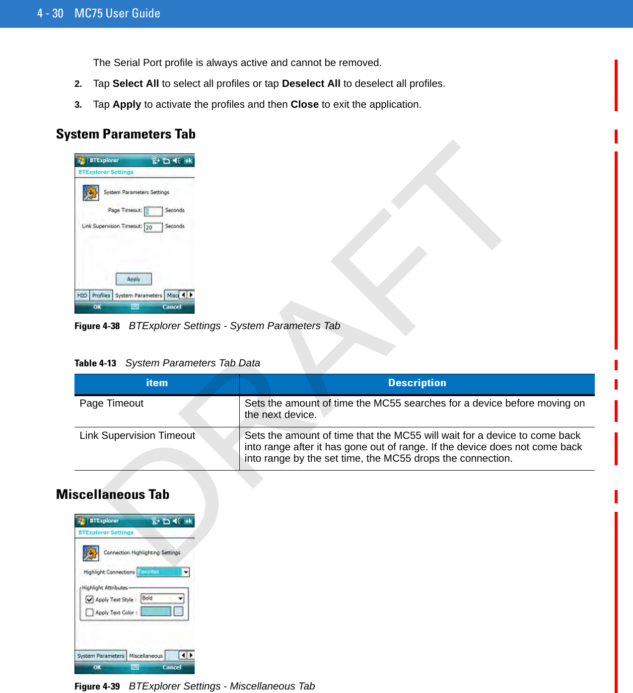 4 - 30 MC75 User GuideThe Serial Port profile is always active and cannot be removed.2. Tap Select All to select all profiles or tap Deselect All to deselect all profiles.3. Tap Apply to activate the profiles and then Close to exit the application.System Parameters TabFigure 4-38    BTExplorer Settings - System Parameters TabMiscellaneous TabFigure 4-39    BTExplorer Settings - Miscellaneous TabTable 4-13    System Parameters Tab Dataitem DescriptionPage Timeout Sets the amount of time the MC55 searches for a device before moving on the next device.Link Supervision Timeout Sets the amount of time that the MC55 will wait for a device to come back into range after it has gone out of range. If the device does not come back into range by the set time, the MC55 drops the connection.DRAFT