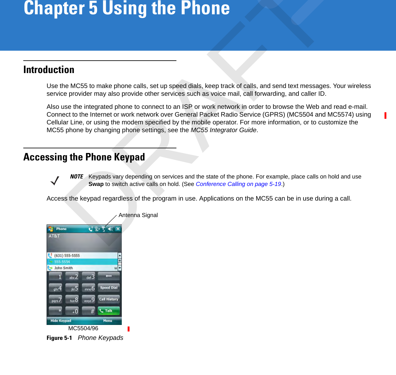 Chapter 5 Using the PhoneIntroductionUse the MC55 to make phone calls, set up speed dials, keep track of calls, and send text messages. Your wireless service provider may also provide other services such as voice mail, call forwarding, and caller ID.Also use the integrated phone to connect to an ISP or work network in order to browse the Web and read e-mail. Connect to the Internet or work network over General Packet Radio Service (GPRS) (MC5504 and MC5574) using Cellular Line, or using the modem specified by the mobile operator. For more information, or to customize the MC55 phone by changing phone settings, see the MC55 Integrator Guide.Accessing the Phone KeypadAccess the keypad regardless of the program in use. Applications on the MC55 can be in use during a call.Figure 5-1    Phone KeypadsNOTE Keypads vary depending on services and the state of the phone. For example, place calls on hold and use Swap to switch active calls on hold. (See Conference Calling on page 5-19.)Antenna SignalMC5504/96DRAFT