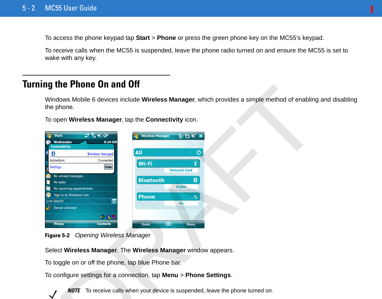 5 - 2 MC55 User GuideTo access the phone keypad tap Start &gt; Phone or press the green phone key on the MC55’s keypad.To receive calls when the MC55 is suspended, leave the phone radio turned on and ensure the MC55 is set to wake with any key.Turning the Phone On and OffWindows Mobile 6 devices include Wireless Manager, which provides a simple method of enabling and disabling the phone.To open Wireless Manager, tap the Connectivity icon.Figure 5-2    Opening Wireless ManagerSelect Wireless Manager. The Wireless Manager window appears.To toggle on or off the phone, tap blue Phone bar.To configure settings for a connection, tap Menu &gt; Phone Settings.NOTE To receive calls when your device is suspended, leave the phone turned on.DRAFT