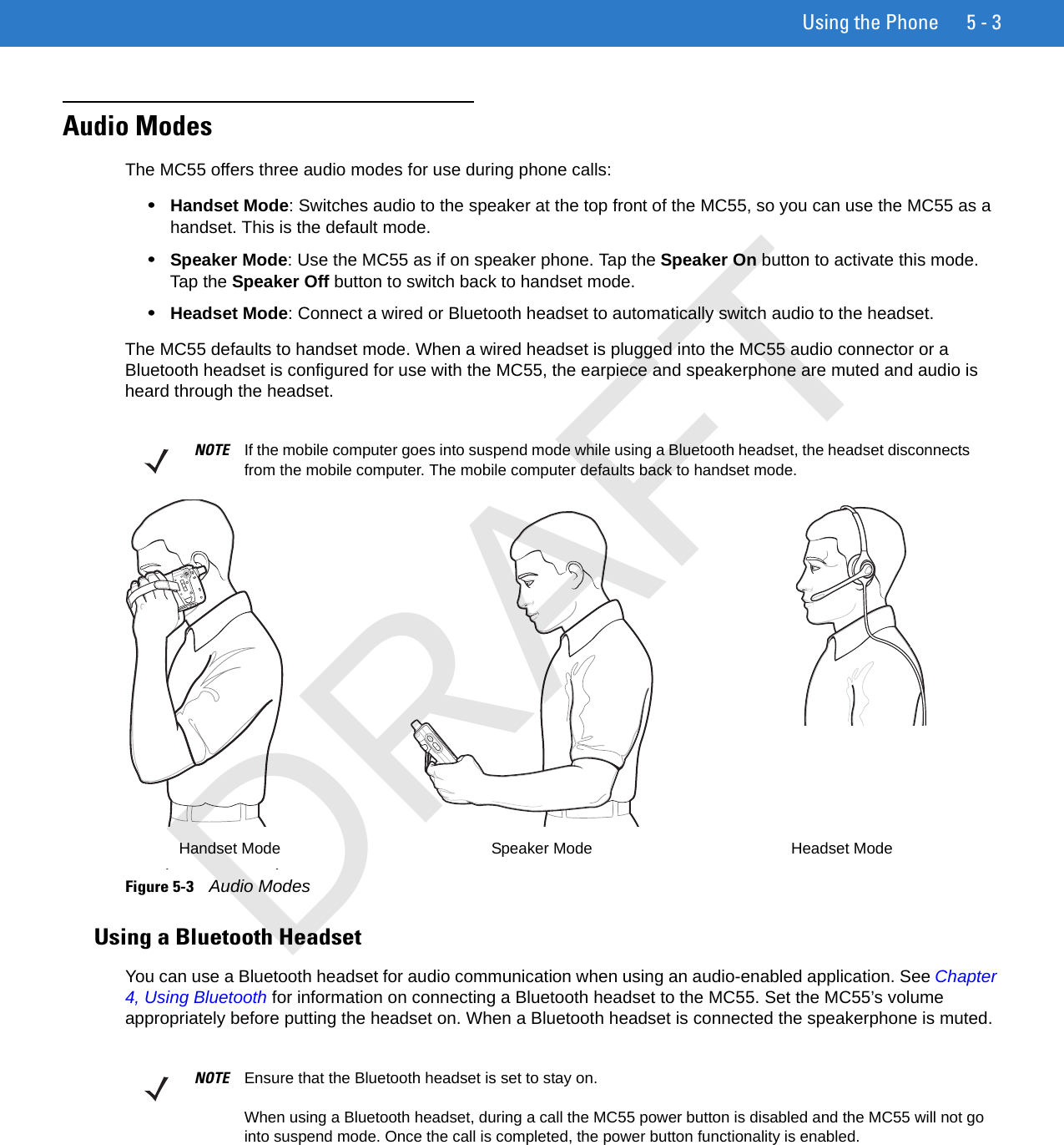 Using the Phone 5 - 3Audio ModesThe MC55 offers three audio modes for use during phone calls:•Handset Mode: Switches audio to the speaker at the top front of the MC55, so you can use the MC55 as a handset. This is the default mode.•Speaker Mode: Use the MC55 as if on speaker phone. Tap the Speaker On button to activate this mode. Tap the Speaker Off button to switch back to handset mode.•Headset Mode: Connect a wired or Bluetooth headset to automatically switch audio to the headset.The MC55 defaults to handset mode. When a wired headset is plugged into the MC55 audio connector or a Bluetooth headset is configured for use with the MC55, the earpiece and speakerphone are muted and audio is heard through the headset.Figure 5-3    Audio ModesUsing a Bluetooth HeadsetYou can use a Bluetooth headset for audio communication when using an audio-enabled application. See Chapter 4, Using Bluetooth for information on connecting a Bluetooth headset to the MC55. Set the MC55’s volume appropriately before putting the headset on. When a Bluetooth headset is connected the speakerphone is muted.NOTE If the mobile computer goes into suspend mode while using a Bluetooth headset, the headset disconnects from the mobile computer. The mobile computer defaults back to handset mode.Headset ModeHandset Mode Speaker ModeNOTE Ensure that the Bluetooth headset is set to stay on.When using a Bluetooth headset, during a call the MC55 power button is disabled and the MC55 will not go into suspend mode. Once the call is completed, the power button functionality is enabled.DRAFT