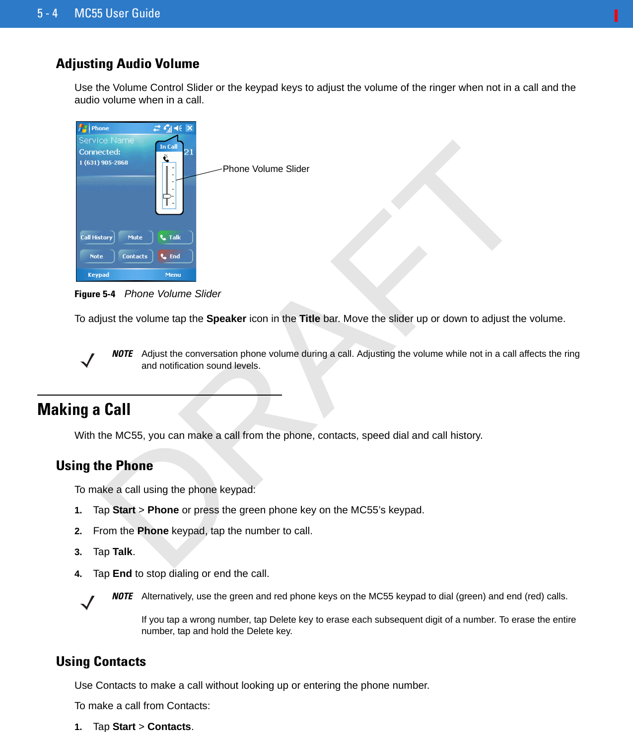 5 - 4 MC55 User GuideAdjusting Audio VolumeUse the Volume Control Slider or the keypad keys to adjust the volume of the ringer when not in a call and the audio volume when in a call.Figure 5-4    Phone Volume SliderTo adjust the volume tap the Speaker icon in the Title bar. Move the slider up or down to adjust the volume.Making a CallWith the MC55, you can make a call from the phone, contacts, speed dial and call history.Using the PhoneTo make a call using the phone keypad:1. Tap Start &gt; Phone or press the green phone key on the MC55’s keypad.2. From the Phone keypad, tap the number to call.3. Tap Talk.4. Tap End to stop dialing or end the call.Using ContactsUse Contacts to make a call without looking up or entering the phone number.To make a call from Contacts:1. Tap Start &gt; Contacts.Phone Volume SliderNOTE Adjust the conversation phone volume during a call. Adjusting the volume while not in a call affects the ring and notification sound levels.NOTE Alternatively, use the green and red phone keys on the MC55 keypad to dial (green) and end (red) calls.If you tap a wrong number, tap Delete key to erase each subsequent digit of a number. To erase the entire number, tap and hold the Delete key.DRAFT