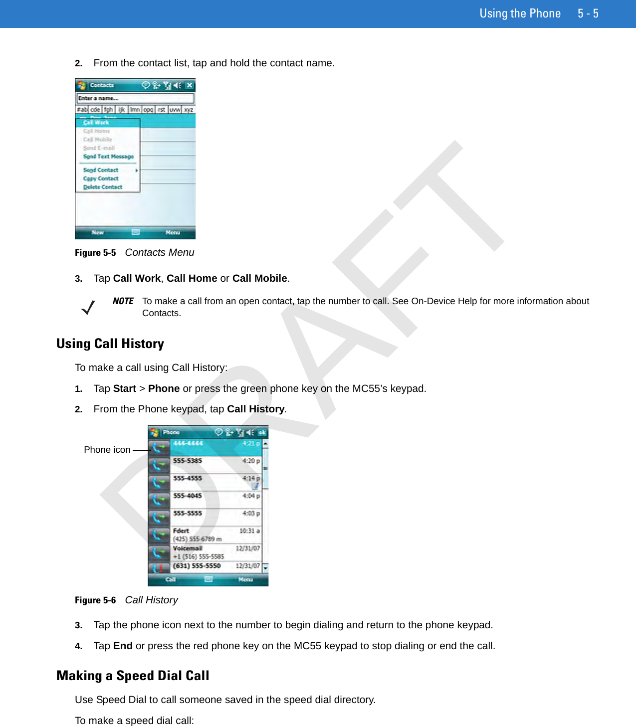 Using the Phone 5 - 52. From the contact list, tap and hold the contact name.Figure 5-5    Contacts Menu3. Tap Call Work, Call Home or Call Mobile.Using Call HistoryTo make a call using Call History:1. Tap Start &gt; Phone or press the green phone key on the MC55’s keypad.2. From the Phone keypad, tap Call History.Figure 5-6    Call History3. Tap the phone icon next to the number to begin dialing and return to the phone keypad.4. Tap End or press the red phone key on the MC55 keypad to stop dialing or end the call.Making a Speed Dial CallUse Speed Dial to call someone saved in the speed dial directory. To make a speed dial call:NOTE To make a call from an open contact, tap the number to call. See On-Device Help for more information about Contacts.Phone iconDRAFT