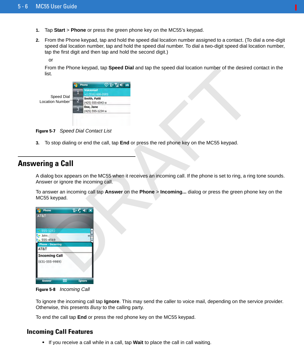 5 - 6 MC55 User Guide1. Tap Start &gt; Phone or press the green phone key on the MC55’s keypad.2. From the Phone keypad, tap and hold the speed dial location number assigned to a contact. (To dial a one-digit speed dial location number, tap and hold the speed dial number. To dial a two-digit speed dial location number, tap the first digit and then tap and hold the second digit.) orFrom the Phone keypad, tap Speed Dial and tap the speed dial location number of the desired contact in the list.Figure 5-7    Speed Dial Contact List3. To stop dialing or end the call, tap End or press the red phone key on the MC55 keypad.Answering a CallA dialog box appears on the MC55 when it receives an incoming call. If the phone is set to ring, a ring tone sounds. Answer or ignore the incoming call.To answer an incoming call tap Answer on the Phone &gt; Incoming... dialog or press the green phone key on the MC55 keypad.Figure 5-8    Incoming CallTo ignore the incoming call tap Ignore. This may send the caller to voice mail, depending on the service provider. Otherwise, this presents Busy to the calling party.To end the call tap End or press the red phone key on the MC55 keypad.Incoming Call Features•If you receive a call while in a call, tap Wait to place the call in call waiting.Speed DialLocation NumberDRAFT