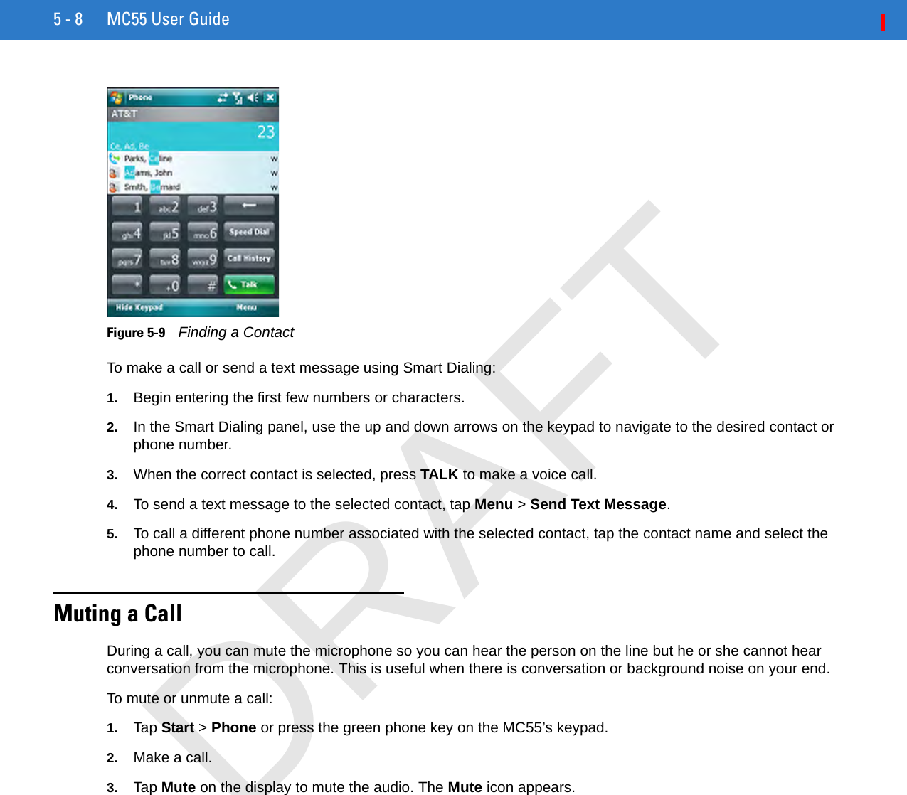 5 - 8 MC55 User GuideFigure 5-9    Finding a ContactTo make a call or send a text message using Smart Dialing:1. Begin entering the first few numbers or characters.2. In the Smart Dialing panel, use the up and down arrows on the keypad to navigate to the desired contact or phone number.3. When the correct contact is selected, press TALK to make a voice call.4. To send a text message to the selected contact, tap Menu &gt; Send Text Message.5. To call a different phone number associated with the selected contact, tap the contact name and select the phone number to call.Muting a CallDuring a call, you can mute the microphone so you can hear the person on the line but he or she cannot hear conversation from the microphone. This is useful when there is conversation or background noise on your end.To mute or unmute a call:1. Tap Start &gt; Phone or press the green phone key on the MC55’s keypad.2. Make a call.3. Tap Mute on the display to mute the audio. The Mute icon appears.DRAFT