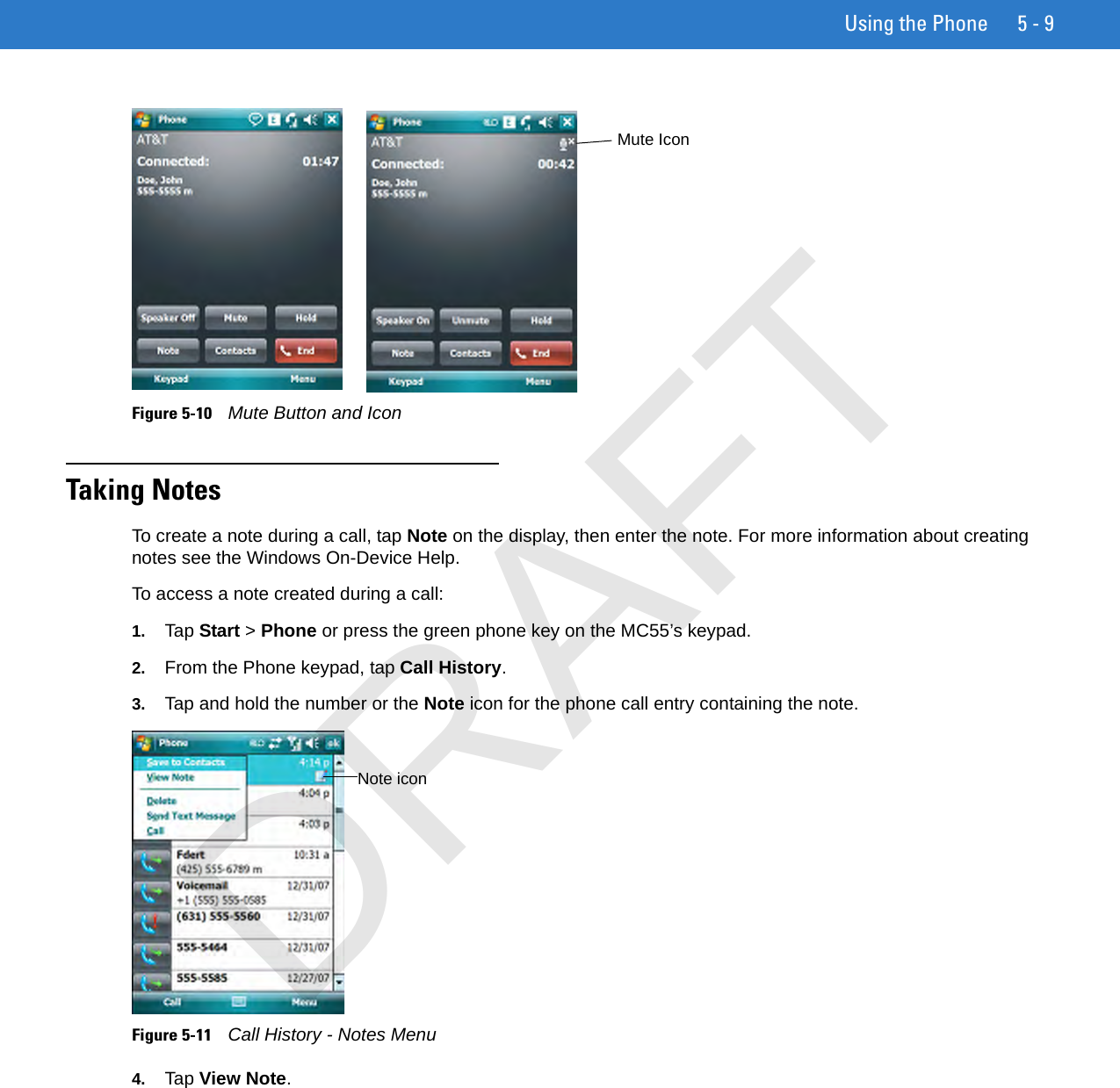 Using the Phone 5 - 9Figure 5-10    Mute Button and IconTaking NotesTo create a note during a call, tap Note on the display, then enter the note. For more information about creating notes see the Windows On-Device Help.To access a note created during a call:1. Tap Start &gt; Phone or press the green phone key on the MC55’s keypad.2. From the Phone keypad, tap Call History.3. Tap and hold the number or the Note icon for the phone call entry containing the note.Figure 5-11    Call History - Notes Menu4. Tap View Note.Mute IconNote iconDRAFT