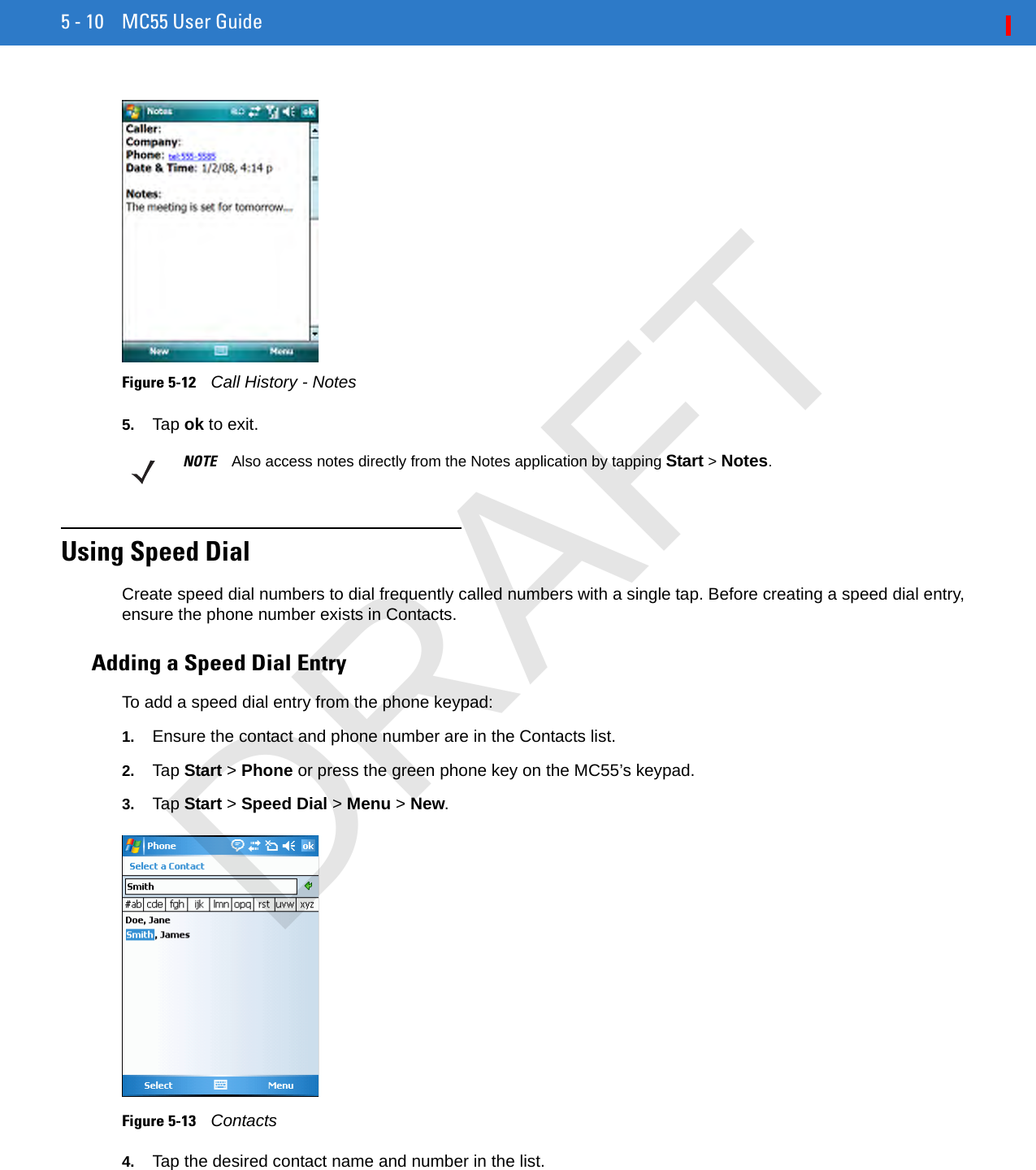 5 - 10 MC55 User GuideFigure 5-12    Call History - Notes5. Tap ok to exit.Using Speed DialCreate speed dial numbers to dial frequently called numbers with a single tap. Before creating a speed dial entry, ensure the phone number exists in Contacts.Adding a Speed Dial EntryTo add a speed dial entry from the phone keypad:1. Ensure the contact and phone number are in the Contacts list.2. Tap Start &gt; Phone or press the green phone key on the MC55’s keypad.3. Tap Start &gt; Speed Dial &gt; Menu &gt; New.Figure 5-13    Contacts4. Tap the desired contact name and number in the list.NOTE Also access notes directly from the Notes application by tapping Start &gt; Notes.DRAFT