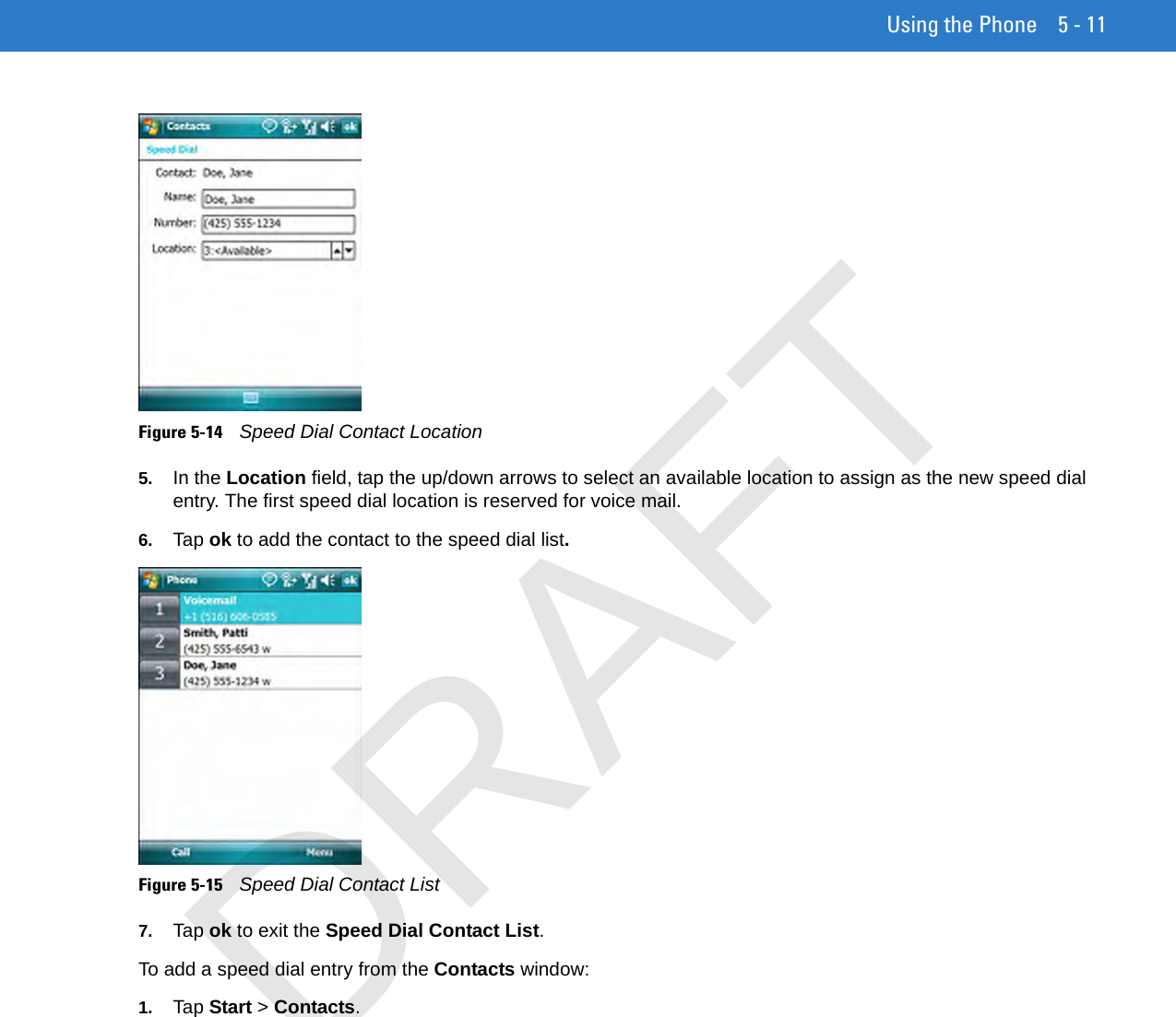Using the Phone 5 - 11Figure 5-14    Speed Dial Contact Location5. In the Location field, tap the up/down arrows to select an available location to assign as the new speed dial entry. The first speed dial location is reserved for voice mail.6. Tap ok to add the contact to the speed dial list.Figure 5-15    Speed Dial Contact List7. Tap ok to exit the Speed Dial Contact List.To add a speed dial entry from the Contacts window:1. Tap Start &gt; Contacts.DRAFT