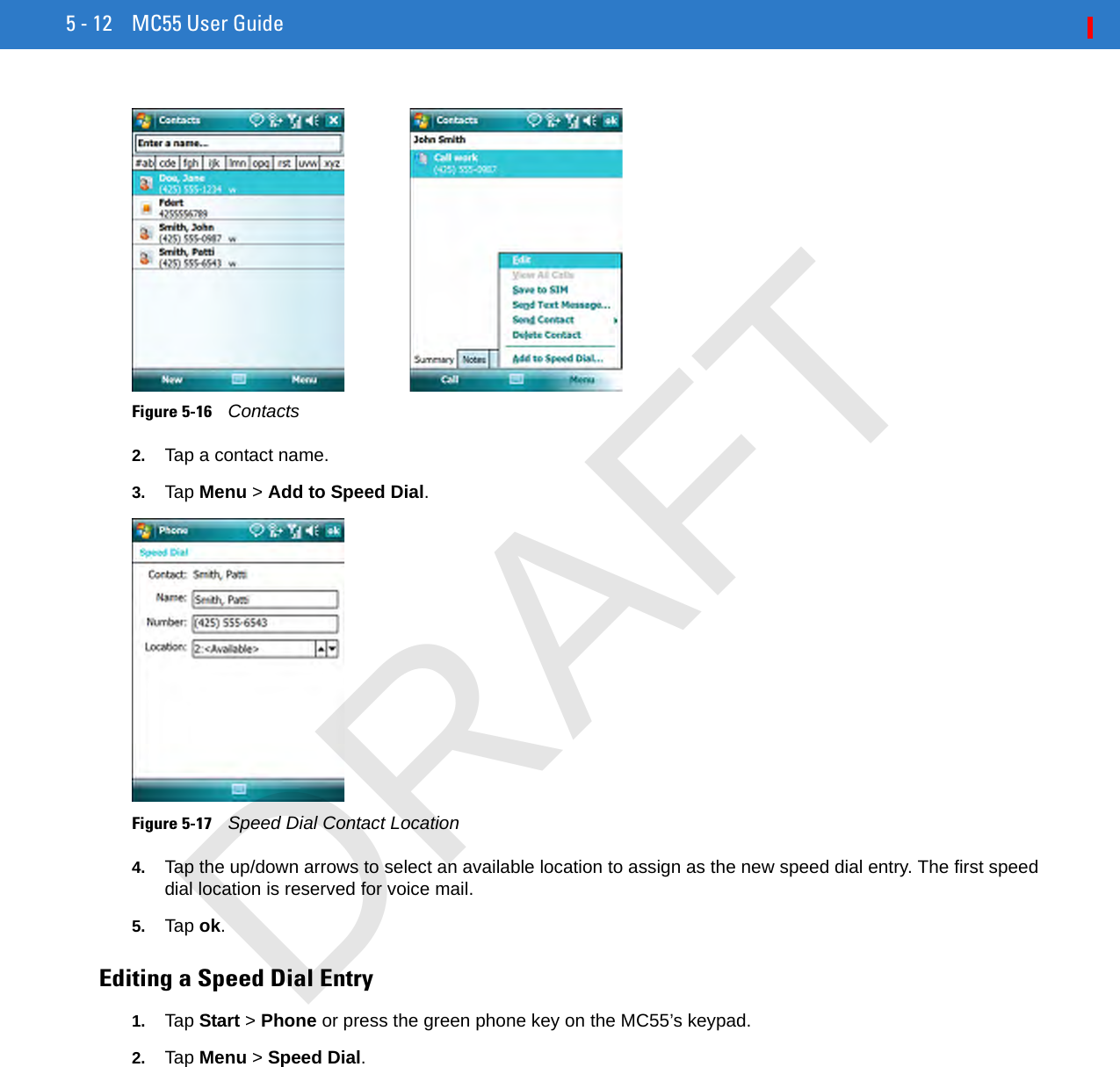 5 - 12 MC55 User GuideFigure 5-16    Contacts2. Tap a contact name.3. Tap Menu &gt; Add to Speed Dial.Figure 5-17    Speed Dial Contact Location4. Tap the up/down arrows to select an available location to assign as the new speed dial entry. The first speed dial location is reserved for voice mail.5. Tap ok.Editing a Speed Dial Entry1. Tap Start &gt; Phone or press the green phone key on the MC55’s keypad.2. Tap Menu &gt; Speed Dial.DRAFT