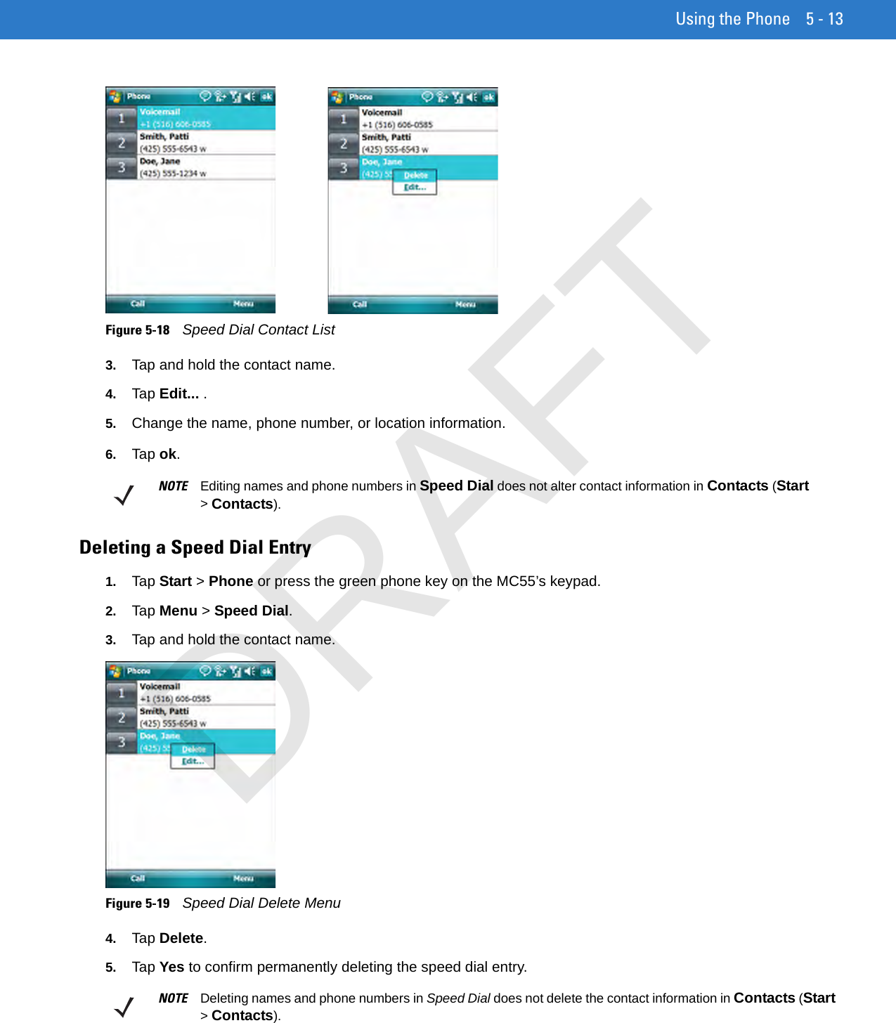 Using the Phone 5 - 13Figure 5-18    Speed Dial Contact List3. Tap and hold the contact name.4. Tap Edit... .5. Change the name, phone number, or location information.6. Tap ok.Deleting a Speed Dial Entry1. Tap Start &gt; Phone or press the green phone key on the MC55’s keypad.2. Tap Menu &gt; Speed Dial.3. Tap and hold the contact name.Figure 5-19    Speed Dial Delete Menu4. Tap Delete.5. Tap Yes to confirm permanently deleting the speed dial entry.NOTE Editing names and phone numbers in Speed Dial does not alter contact information in Contacts (Start &gt; Contacts).NOTE Deleting names and phone numbers in Speed Dial does not delete the contact information in Contacts (Start &gt; Contacts).DRAFT