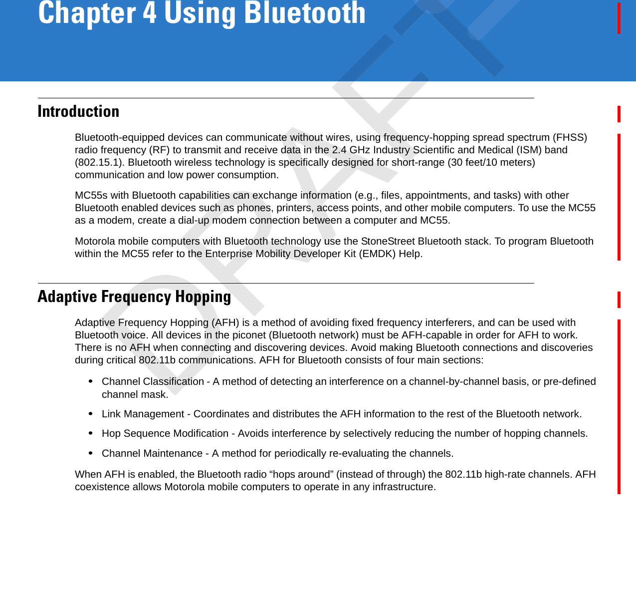 Chapter 4 Using BluetoothIntroductionBluetooth-equipped devices can communicate without wires, using frequency-hopping spread spectrum (FHSS) radio frequency (RF) to transmit and receive data in the 2.4 GHz Industry Scientific and Medical (ISM) band (802.15.1). Bluetooth wireless technology is specifically designed for short-range (30 feet/10 meters) communication and low power consumption. MC55s with Bluetooth capabilities can exchange information (e.g., files, appointments, and tasks) with other Bluetooth enabled devices such as phones, printers, access points, and other mobile computers. To use the MC55 as a modem, create a dial-up modem connection between a computer and MC55.Motorola mobile computers with Bluetooth technology use the StoneStreet Bluetooth stack. To program Bluetooth within the MC55 refer to the Enterprise Mobility Developer Kit (EMDK) Help.Adaptive Frequency HoppingAdaptive Frequency Hopping (AFH) is a method of avoiding fixed frequency interferers, and can be used with Bluetooth voice. All devices in the piconet (Bluetooth network) must be AFH-capable in order for AFH to work. There is no AFH when connecting and discovering devices. Avoid making Bluetooth connections and discoveries during critical 802.11b communications. AFH for Bluetooth consists of four main sections:•Channel Classification - A method of detecting an interference on a channel-by-channel basis, or pre-defined channel mask.•Link Management - Coordinates and distributes the AFH information to the rest of the Bluetooth network.•Hop Sequence Modification - Avoids interference by selectively reducing the number of hopping channels.•Channel Maintenance - A method for periodically re-evaluating the channels.When AFH is enabled, the Bluetooth radio “hops around” (instead of through) the 802.11b high-rate channels. AFH coexistence allows Motorola mobile computers to operate in any infrastructure. DRAFT