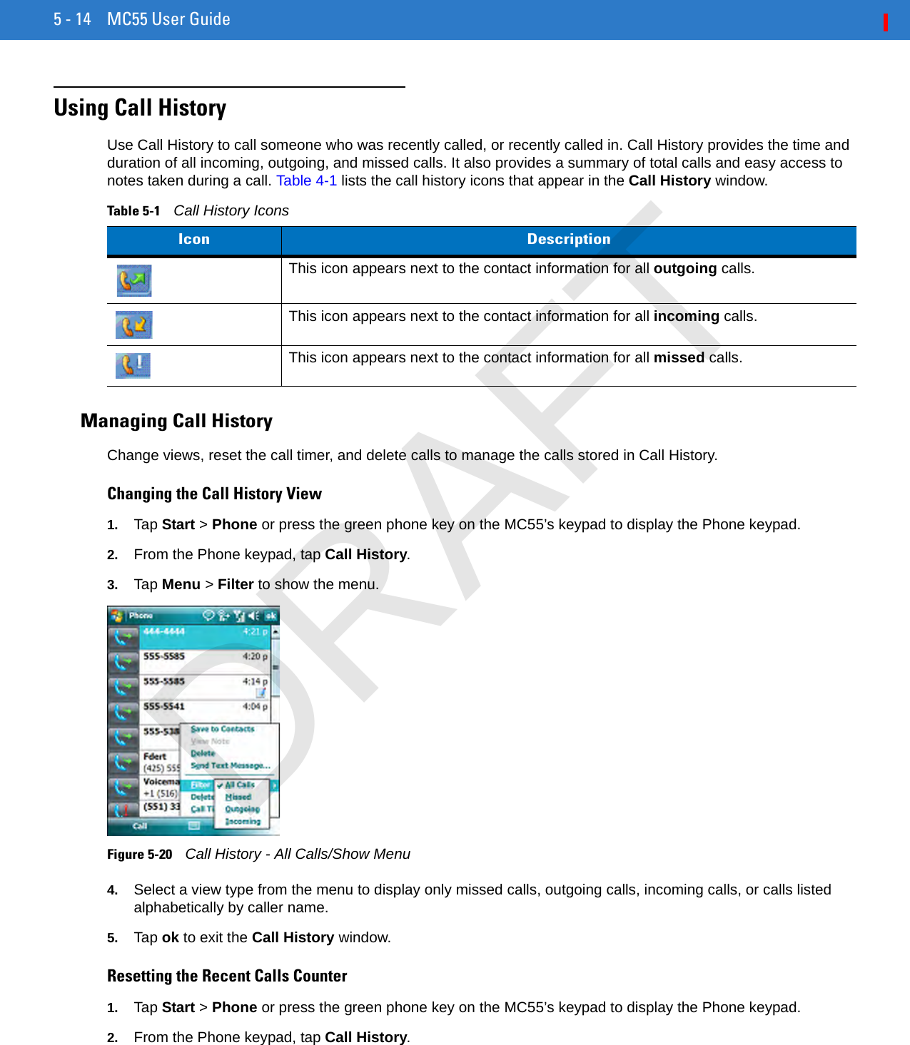 5 - 14 MC55 User GuideUsing Call HistoryUse Call History to call someone who was recently called, or recently called in. Call History provides the time and duration of all incoming, outgoing, and missed calls. It also provides a summary of total calls and easy access to notes taken during a call. Table 4-1 lists the call history icons that appear in the Call History window.Managing Call HistoryChange views, reset the call timer, and delete calls to manage the calls stored in Call History.Changing the Call History View1. Tap Start &gt; Phone or press the green phone key on the MC55’s keypad to display the Phone keypad.2. From the Phone keypad, tap Call History.3. Tap Menu &gt; Filter to show the menu.Figure 5-20    Call History - All Calls/Show Menu4. Select a view type from the menu to display only missed calls, outgoing calls, incoming calls, or calls listed alphabetically by caller name.5. Tap ok to exit the Call History window.Resetting the Recent Calls Counter1. Tap Start &gt; Phone or press the green phone key on the MC55’s keypad to display the Phone keypad.2. From the Phone keypad, tap Call History.Table 5-1    Call History IconsIcon DescriptionThis icon appears next to the contact information for all outgoing calls. This icon appears next to the contact information for all incoming calls.This icon appears next to the contact information for all missed calls.DRAFT