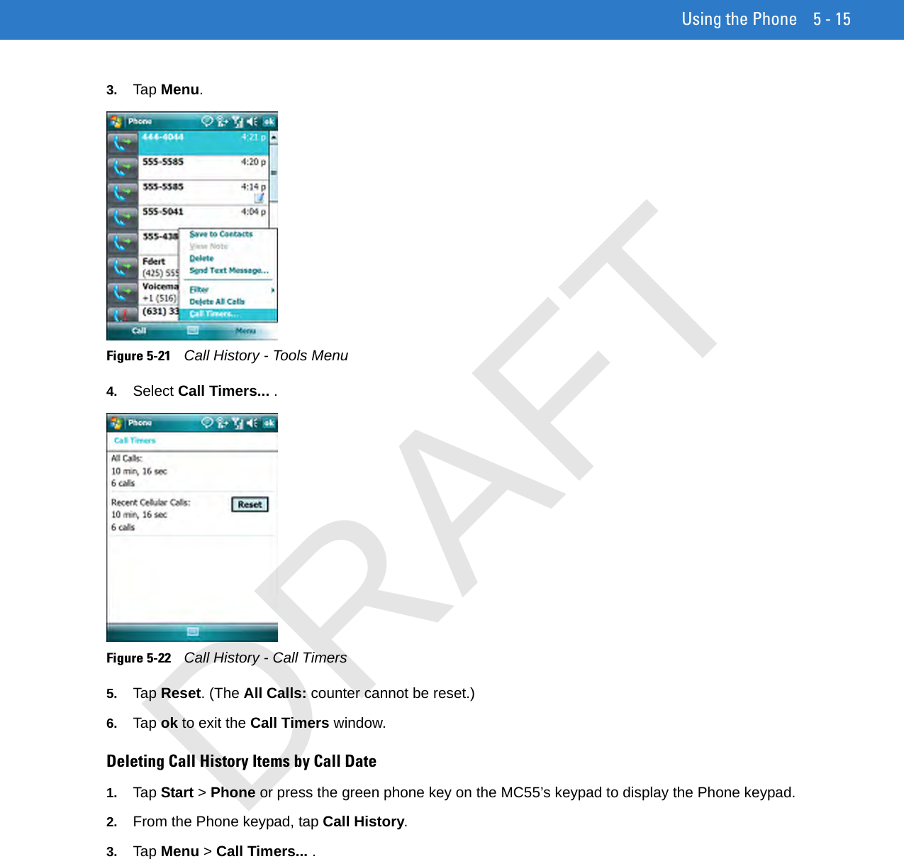 Using the Phone 5 - 153. Tap Menu.Figure 5-21    Call History - Tools Menu4. Select Call Timers... .Figure 5-22    Call History - Call Timers5. Tap Reset. (The All Calls: counter cannot be reset.) 6. Tap ok to exit the Call Timers window.Deleting Call History Items by Call Date1. Tap Start &gt; Phone or press the green phone key on the MC55’s keypad to display the Phone keypad.2. From the Phone keypad, tap Call History.3. Tap Menu &gt; Call Timers... .DRAFT