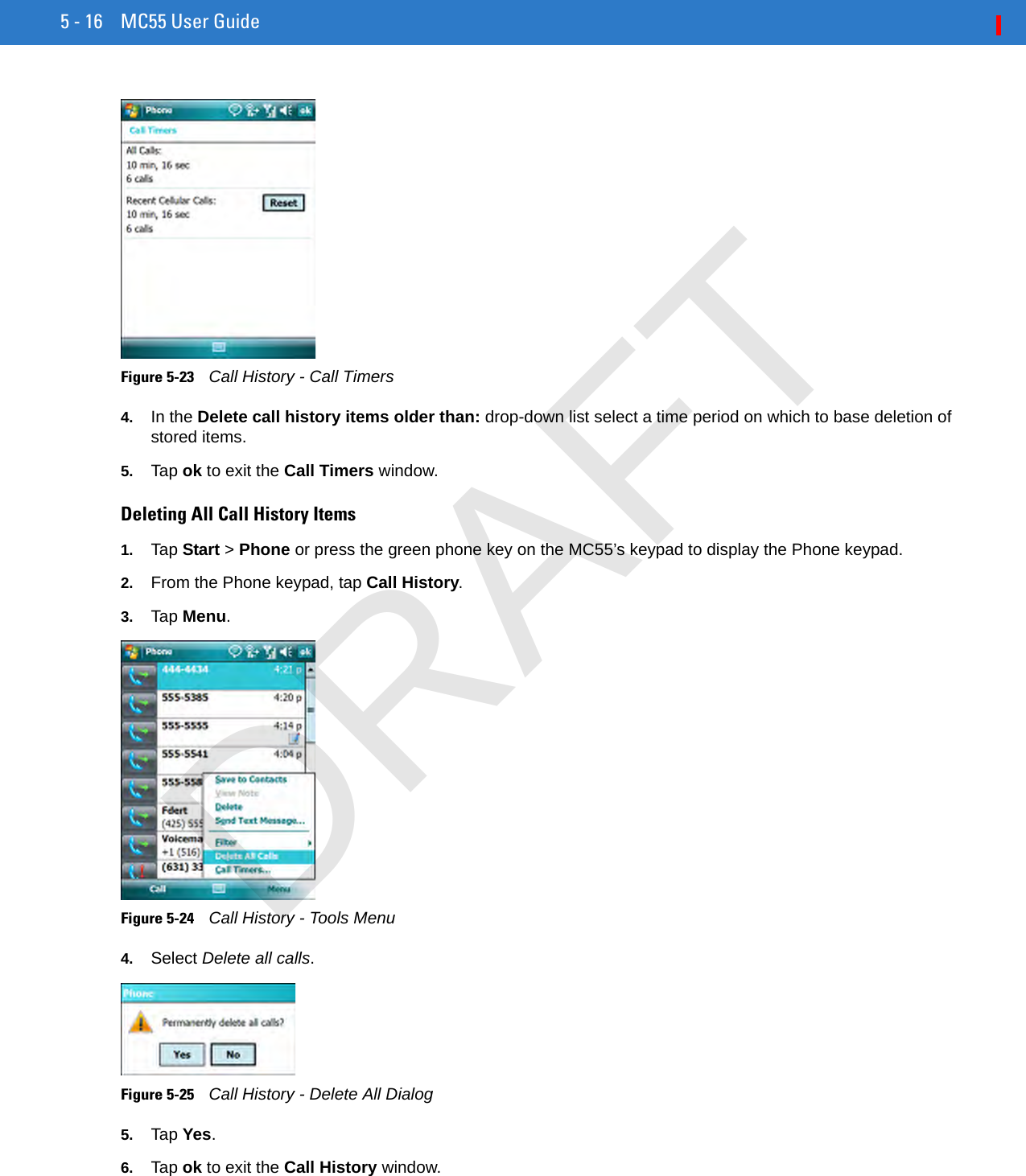 5 - 16 MC55 User GuideFigure 5-23    Call History - Call Timers4. In the Delete call history items older than: drop-down list select a time period on which to base deletion of stored items.5. Tap ok to exit the Call Timers window.Deleting All Call History Items1. Tap Start &gt; Phone or press the green phone key on the MC55’s keypad to display the Phone keypad.2. From the Phone keypad, tap Call History.3. Tap Menu.Figure 5-24    Call History - Tools Menu4. Select Delete all calls.Figure 5-25    Call History - Delete All Dialog5. Tap Yes.6. Tap ok to exit the Call History window.DRAFT