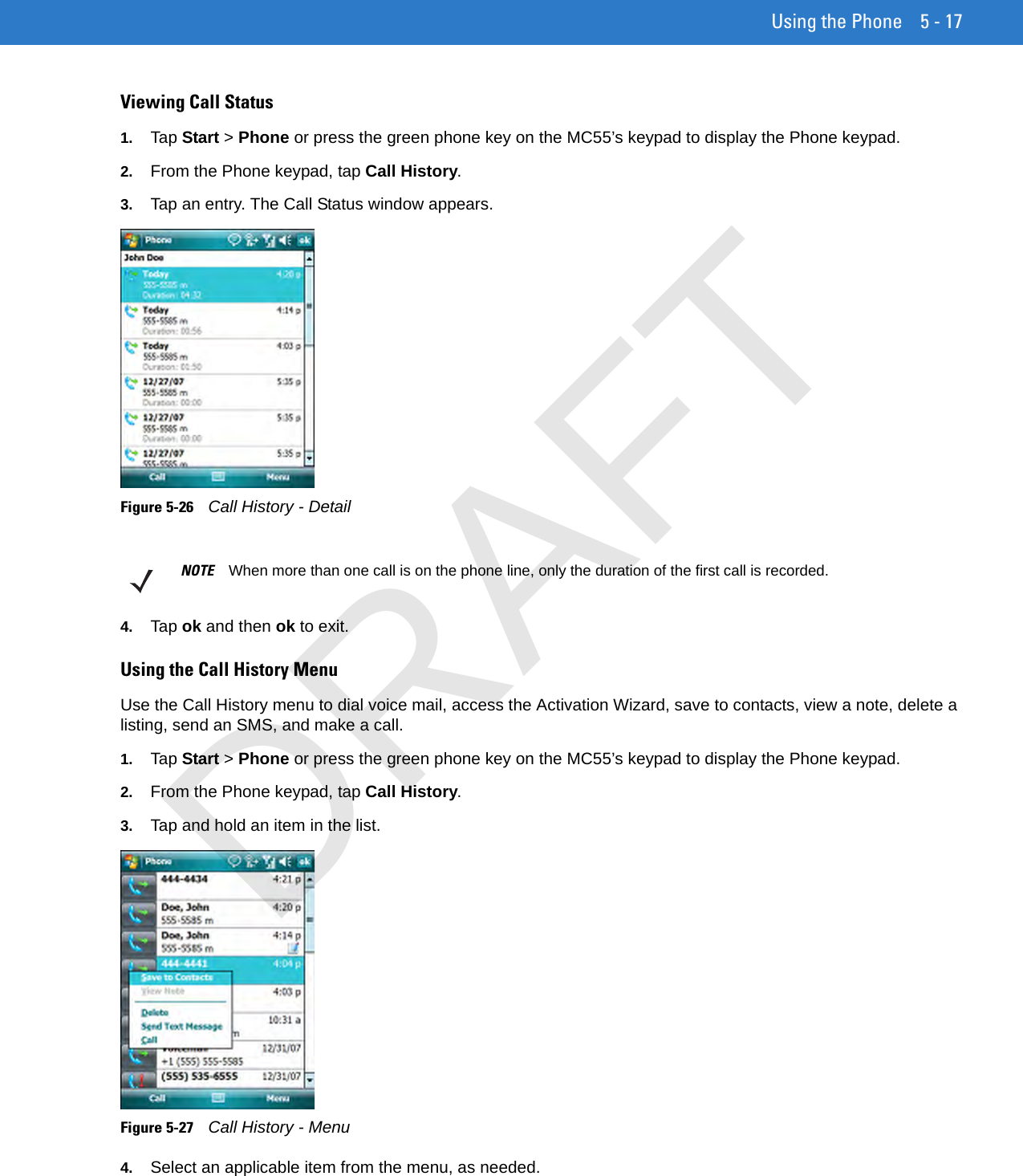 Using the Phone 5 - 17Viewing Call Status1. Tap Start &gt; Phone or press the green phone key on the MC55’s keypad to display the Phone keypad.2. From the Phone keypad, tap Call History.3. Tap an entry. The Call Status window appears.Figure 5-26    Call History - Detail4. Tap ok and then ok to exit.Using the Call History MenuUse the Call History menu to dial voice mail, access the Activation Wizard, save to contacts, view a note, delete a listing, send an SMS, and make a call.1. Tap Start &gt; Phone or press the green phone key on the MC55’s keypad to display the Phone keypad.2. From the Phone keypad, tap Call History.3. Tap and hold an item in the list.Figure 5-27    Call History - Menu4. Select an applicable item from the menu, as needed.NOTE When more than one call is on the phone line, only the duration of the first call is recorded.DRAFT