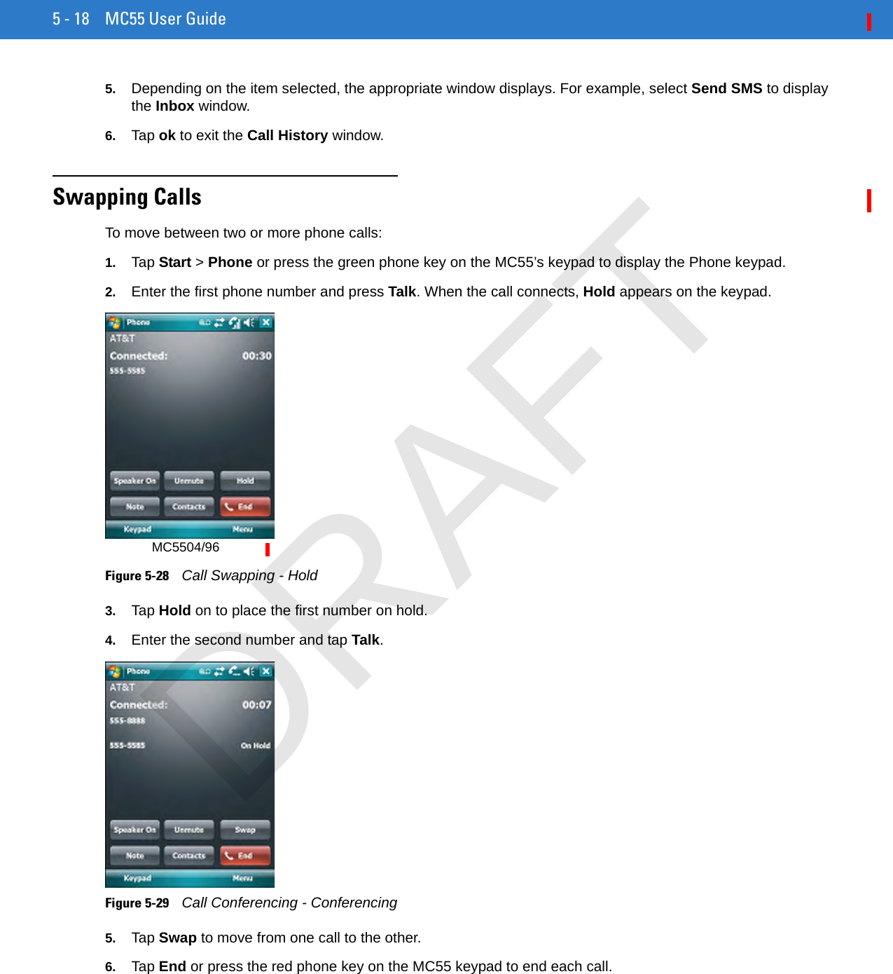 5 - 18 MC55 User Guide5. Depending on the item selected, the appropriate window displays. For example, select Send SMS to display the Inbox window.6. Tap ok to exit the Call History window.Swapping CallsTo move between two or more phone calls:1. Tap Start &gt; Phone or press the green phone key on the MC55’s keypad to display the Phone keypad.2. Enter the first phone number and press Talk. When the call connects, Hold appears on the keypad.Figure 5-28    Call Swapping - Hold3. Tap Hold on to place the first number on hold.4. Enter the second number and tap Talk.Figure 5-29    Call Conferencing - Conferencing5. Tap Swap to move from one call to the other.6. Tap End or press the red phone key on the MC55 keypad to end each call.MC5504/96DRAFT