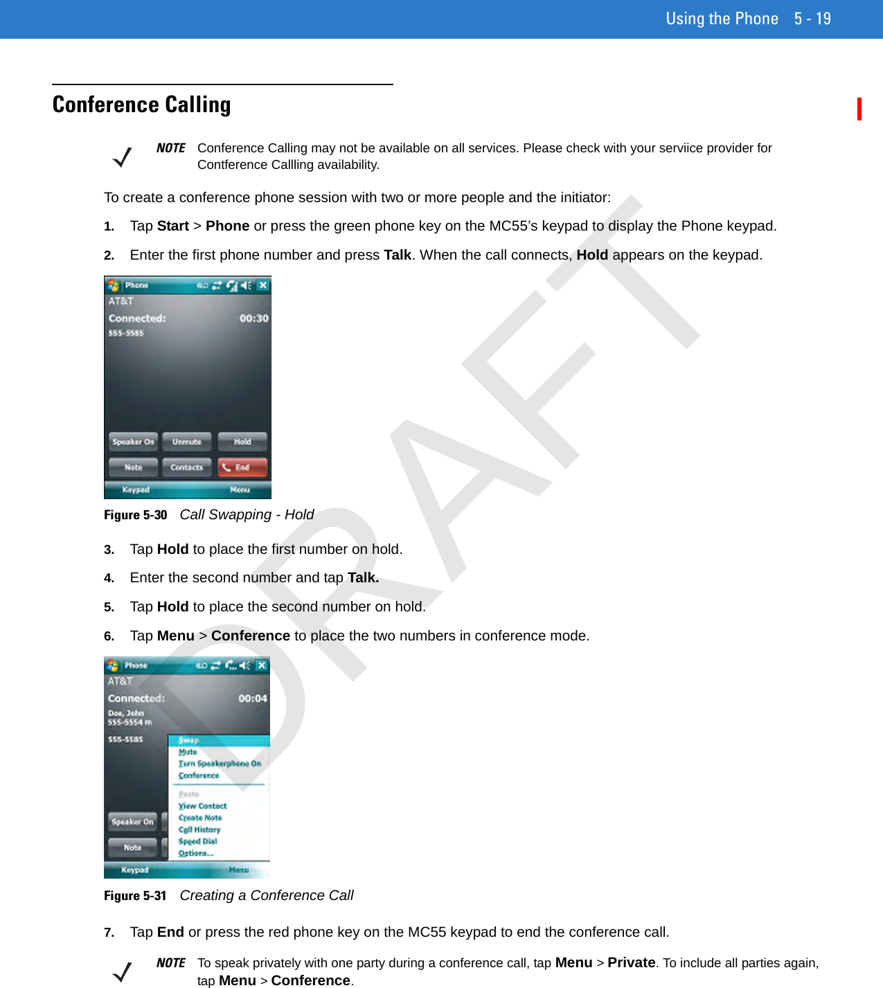 Using the Phone 5 - 19Conference CallingTo create a conference phone session with two or more people and the initiator:1. Tap Start &gt; Phone or press the green phone key on the MC55’s keypad to display the Phone keypad.2. Enter the first phone number and press Talk. When the call connects, Hold appears on the keypad.Figure 5-30    Call Swapping - Hold3. Tap Hold to place the first number on hold.4. Enter the second number and tap Talk.5. Tap Hold to place the second number on hold.6. Tap Menu &gt; Conference to place the two numbers in conference mode.Figure 5-31    Creating a Conference Call7. Tap End or press the red phone key on the MC55 keypad to end the conference call.NOTE Conference Calling may not be available on all services. Please check with your serviice provider for Contference Callling availability.NOTE To speak privately with one party during a conference call, tap Menu &gt; Private. To include all parties again, tap Menu &gt; Conference.DRAFT