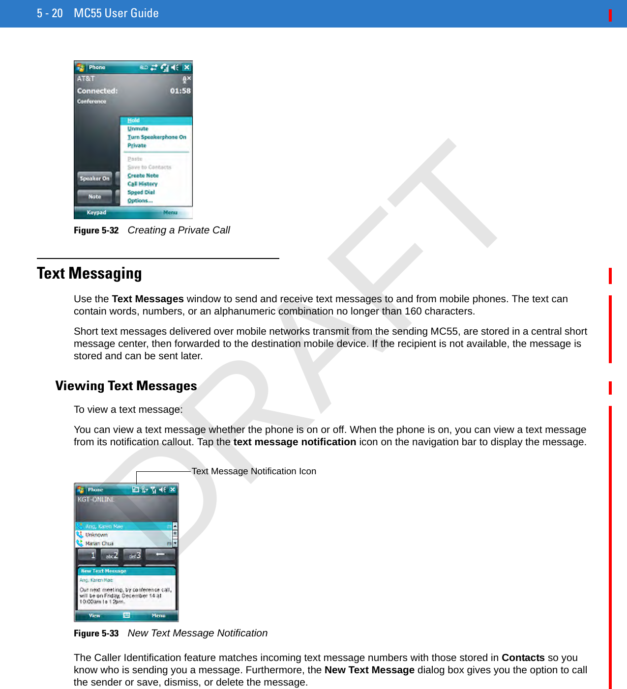 5 - 20 MC55 User GuideFigure 5-32    Creating a Private CallText MessagingUse the Text Messages window to send and receive text messages to and from mobile phones. The text can contain words, numbers, or an alphanumeric combination no longer than 160 characters.Short text messages delivered over mobile networks transmit from the sending MC55, are stored in a central short message center, then forwarded to the destination mobile device. If the recipient is not available, the message is stored and can be sent later.Viewing Text MessagesTo view a text message:You can view a text message whether the phone is on or off. When the phone is on, you can view a text message from its notification callout. Tap the text message notification icon on the navigation bar to display the message.Figure 5-33    New Text Message NotificationThe Caller Identification feature matches incoming text message numbers with those stored in Contacts so you know who is sending you a message. Furthermore, the New Text Message dialog box gives you the option to call the sender or save, dismiss, or delete the message.Text Message Notification IconDRAFT