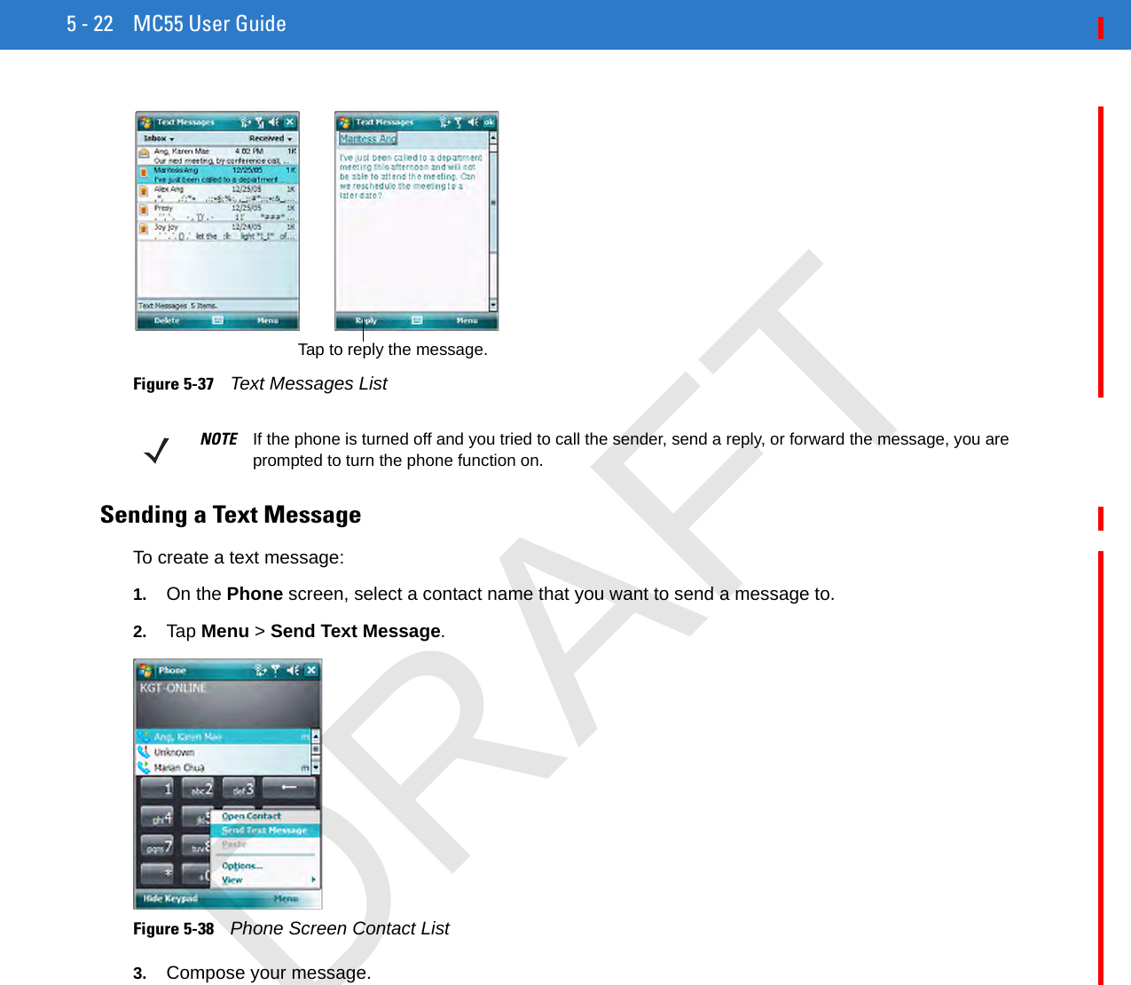 5 - 22 MC55 User Guide Figure 5-37    Text Messages ListSending a Text MessageTo create a text message:1. On the Phone screen, select a contact name that you want to send a message to.2. Tap Menu &gt; Send Text Message.Figure 5-38    Phone Screen Contact List3. Compose your message.Tap to reply the message.NOTE If the phone is turned off and you tried to call the sender, send a reply, or forward the message, you are prompted to turn the phone function on.DRAFT