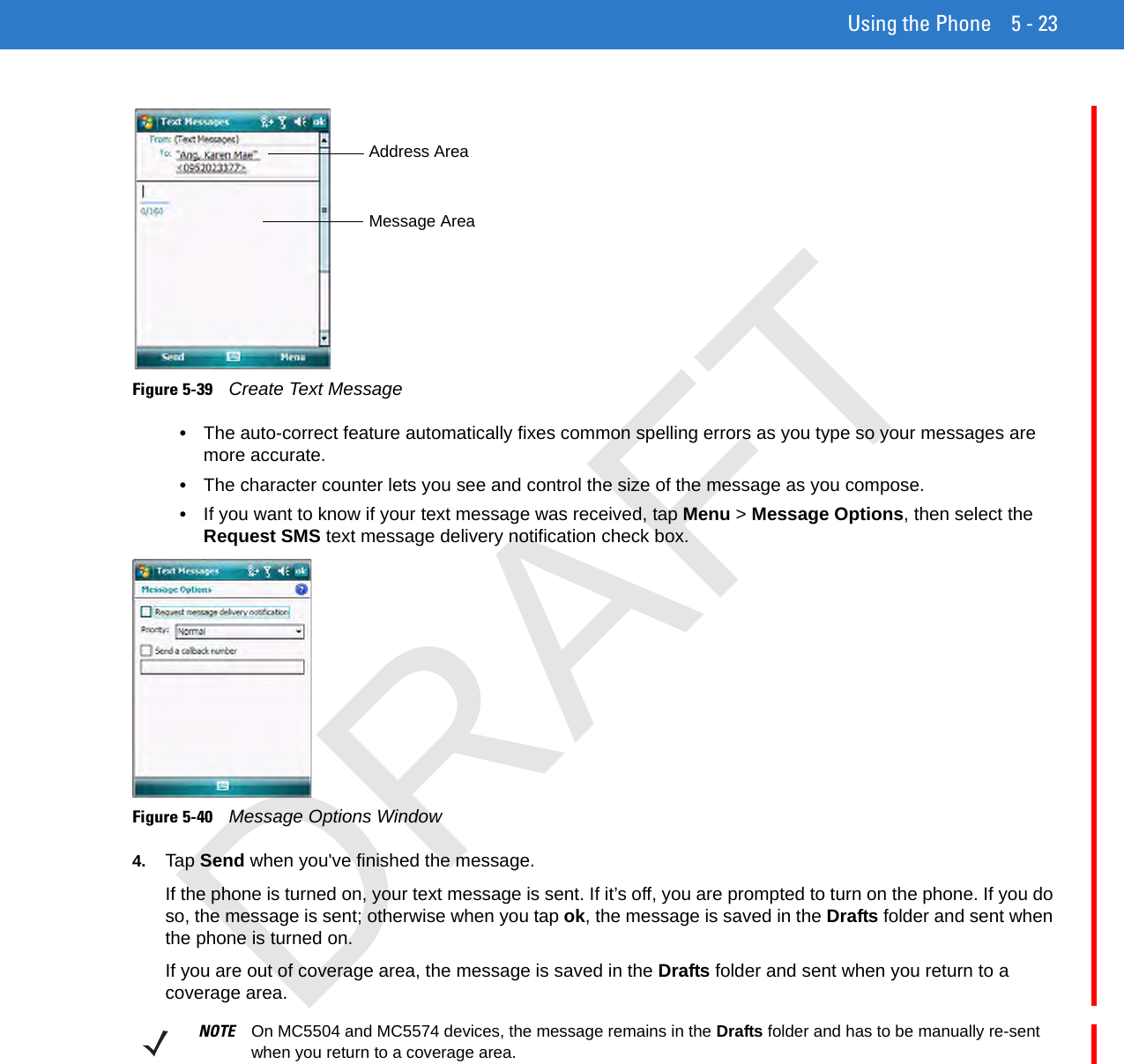 Using the Phone 5 - 23Figure 5-39    Create Text Message•The auto-correct feature automatically fixes common spelling errors as you type so your messages are more accurate.•The character counter lets you see and control the size of the message as you compose.•If you want to know if your text message was received, tap Menu &gt; Message Options, then select the Request SMS text message delivery notification check box.Figure 5-40    Message Options Window4. Tap Send when you&apos;ve finished the message.If the phone is turned on, your text message is sent. If it’s off, you are prompted to turn on the phone. If you do so, the message is sent; otherwise when you tap ok, the message is saved in the Drafts folder and sent when the phone is turned on.If you are out of coverage area, the message is saved in the Drafts folder and sent when you return to a coverage area.Address AreaMessage AreaNOTE On MC5504 and MC5574 devices, the message remains in the Drafts folder and has to be manually re-sent when you return to a coverage area.DRAFT