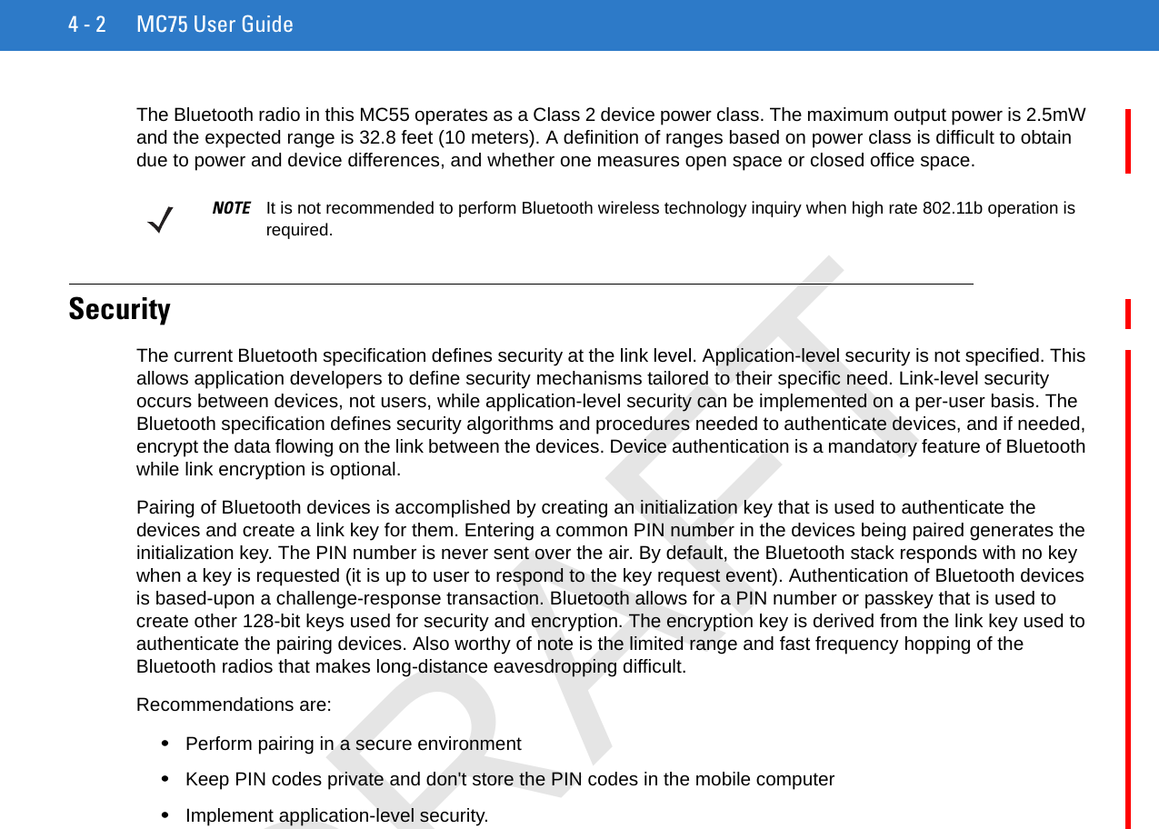 4 - 2 MC75 User GuideThe Bluetooth radio in this MC55 operates as a Class 2 device power class. The maximum output power is 2.5mW and the expected range is 32.8 feet (10 meters). A definition of ranges based on power class is difficult to obtain due to power and device differences, and whether one measures open space or closed office space. SecurityThe current Bluetooth specification defines security at the link level. Application-level security is not specified. This allows application developers to define security mechanisms tailored to their specific need. Link-level security occurs between devices, not users, while application-level security can be implemented on a per-user basis. The Bluetooth specification defines security algorithms and procedures needed to authenticate devices, and if needed, encrypt the data flowing on the link between the devices. Device authentication is a mandatory feature of Bluetooth while link encryption is optional.Pairing of Bluetooth devices is accomplished by creating an initialization key that is used to authenticate the devices and create a link key for them. Entering a common PIN number in the devices being paired generates the initialization key. The PIN number is never sent over the air. By default, the Bluetooth stack responds with no key when a key is requested (it is up to user to respond to the key request event). Authentication of Bluetooth devices is based-upon a challenge-response transaction. Bluetooth allows for a PIN number or passkey that is used to create other 128-bit keys used for security and encryption. The encryption key is derived from the link key used to authenticate the pairing devices. Also worthy of note is the limited range and fast frequency hopping of the Bluetooth radios that makes long-distance eavesdropping difficult.Recommendations are:•Perform pairing in a secure environment•Keep PIN codes private and don&apos;t store the PIN codes in the mobile computer•Implement application-level security.NOTE It is not recommended to perform Bluetooth wireless technology inquiry when high rate 802.11b operation is required.DRAFT