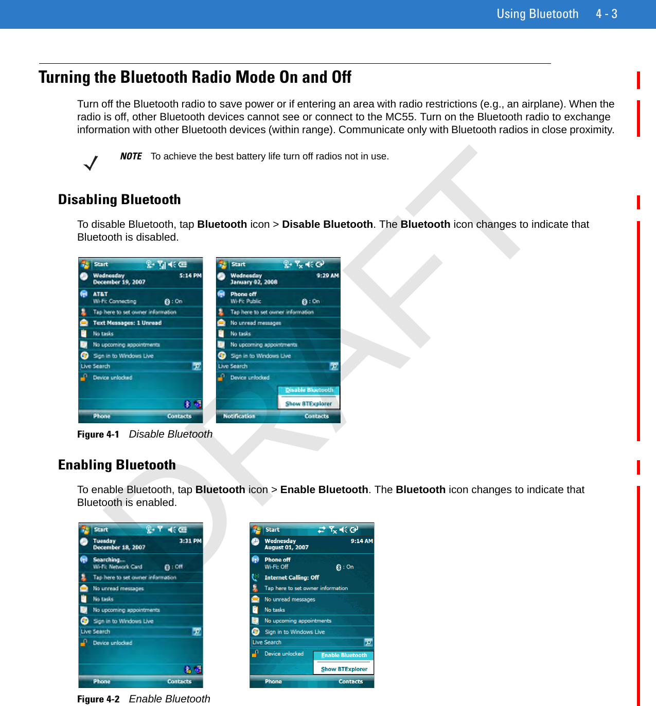 Using Bluetooth 4 - 3Turning the Bluetooth Radio Mode On and OffTurn off the Bluetooth radio to save power or if entering an area with radio restrictions (e.g., an airplane). When the radio is off, other Bluetooth devices cannot see or connect to the MC55. Turn on the Bluetooth radio to exchange information with other Bluetooth devices (within range). Communicate only with Bluetooth radios in close proximity. Disabling BluetoothTo disable Bluetooth, tap Bluetooth icon &gt; Disable Bluetooth. The Bluetooth icon changes to indicate that Bluetooth is disabled. Figure 4-1    Disable BluetoothEnabling BluetoothTo enable Bluetooth, tap Bluetooth icon &gt; Enable Bluetooth. The Bluetooth icon changes to indicate that Bluetooth is enabled.Figure 4-2    Enable BluetoothNOTE To achieve the best battery life turn off radios not in use.DRAFT