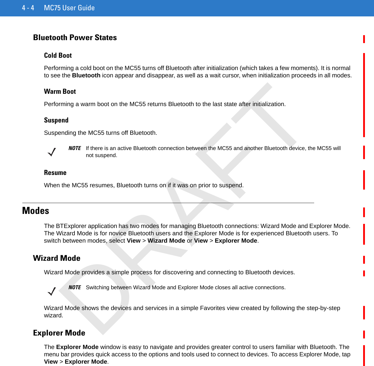 4 - 4 MC75 User GuideBluetooth Power StatesCold BootPerforming a cold boot on the MC55 turns off Bluetooth after initialization (which takes a few moments). It is normal to see the Bluetooth icon appear and disappear, as well as a wait cursor, when initialization proceeds in all modes.Warm BootPerforming a warm boot on the MC55 returns Bluetooth to the last state after initialization.SuspendSuspending the MC55 turns off Bluetooth.ResumeWhen the MC55 resumes, Bluetooth turns on if it was on prior to suspend.ModesThe BTExplorer application has two modes for managing Bluetooth connections: Wizard Mode and Explorer Mode. The Wizard Mode is for novice Bluetooth users and the Explorer Mode is for experienced Bluetooth users. To switch between modes, select View &gt; Wizard Mode or View &gt; Explorer Mode.Wizard ModeWizard Mode provides a simple process for discovering and connecting to Bluetooth devices.Wizard Mode shows the devices and services in a simple Favorites view created by following the step-by-step wizard.Explorer ModeThe Explorer Mode window is easy to navigate and provides greater control to users familiar with Bluetooth. The menu bar provides quick access to the options and tools used to connect to devices. To access Explorer Mode, tap View &gt; Explorer Mode.NOTE If there is an active Bluetooth connection between the MC55 and another Bluetooth device, the MC55 will not suspend.NOTE Switching between Wizard Mode and Explorer Mode closes all active connections.DRAFT