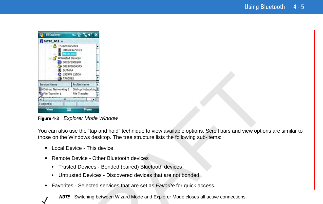 Using Bluetooth 4 - 5Figure 4-3    Explorer Mode WindowYou can also use the “tap and hold” technique to view available options. Scroll bars and view options are similar to those on the Windows desktop. The tree structure lists the following sub-items:•Local Device - This device•Remote Device - Other Bluetooth devices•Trusted Devices - Bonded (paired) Bluetooth devices•Untrusted Devices - Discovered devices that are not bonded•Favorites - Selected services that are set as Favorite for quick access. NOTE Switching between Wizard Mode and Explorer Mode closes all active connections.DRAFT