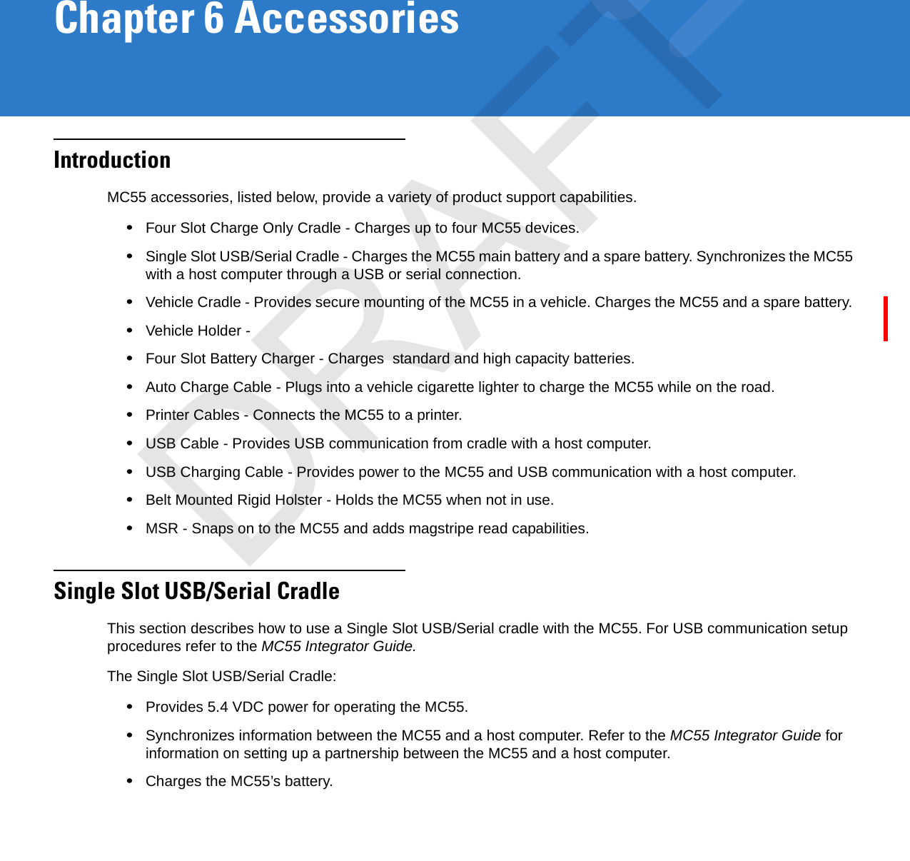 Chapter 6 AccessoriesIntroductionMC55 accessories, listed below, provide a variety of product support capabilities.•Four Slot Charge Only Cradle - Charges up to four MC55 devices.•Single Slot USB/Serial Cradle - Charges the MC55 main battery and a spare battery. Synchronizes the MC55 with a host computer through a USB or serial connection.•Vehicle Cradle - Provides secure mounting of the MC55 in a vehicle. Charges the MC55 and a spare battery. •Vehicle Holder - •Four Slot Battery Charger - Charges  standard and high capacity batteries.•Auto Charge Cable - Plugs into a vehicle cigarette lighter to charge the MC55 while on the road.•Printer Cables - Connects the MC55 to a printer.•USB Cable - Provides USB communication from cradle with a host computer.•USB Charging Cable - Provides power to the MC55 and USB communication with a host computer.•Belt Mounted Rigid Holster - Holds the MC55 when not in use.•MSR - Snaps on to the MC55 and adds magstripe read capabilities.Single Slot USB/Serial CradleThis section describes how to use a Single Slot USB/Serial cradle with the MC55. For USB communication setup procedures refer to the MC55 Integrator Guide.The Single Slot USB/Serial Cradle:•Provides 5.4 VDC power for operating the MC55.•Synchronizes information between the MC55 and a host computer. Refer to the MC55 Integrator Guide for information on setting up a partnership between the MC55 and a host computer.•Charges the MC55’s battery.DRAFT