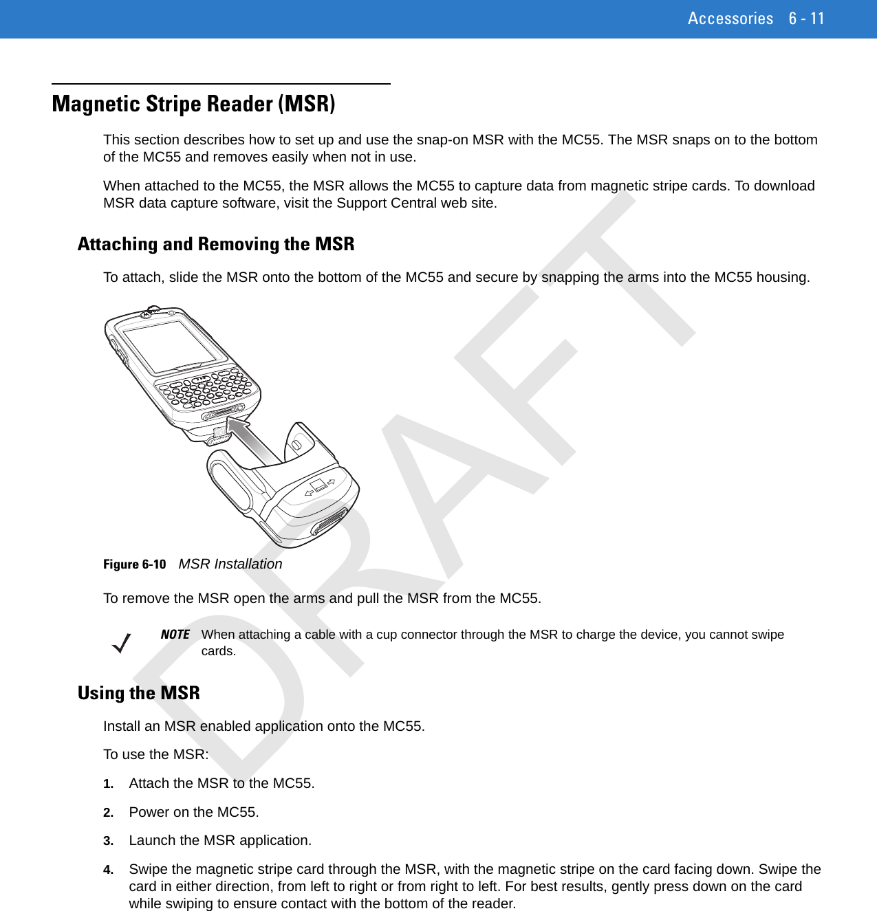 Accessories 6 - 11Magnetic Stripe Reader (MSR)This section describes how to set up and use the snap-on MSR with the MC55. The MSR snaps on to the bottom of the MC55 and removes easily when not in use.When attached to the MC55, the MSR allows the MC55 to capture data from magnetic stripe cards. To download MSR data capture software, visit the Support Central web site.Attaching and Removing the MSRTo attach, slide the MSR onto the bottom of the MC55 and secure by snapping the arms into the MC55 housing.Figure 6-10    MSR InstallationTo remove the MSR open the arms and pull the MSR from the MC55.Using the MSRInstall an MSR enabled application onto the MC55.To use the MSR:1. Attach the MSR to the MC55.2. Power on the MC55.3. Launch the MSR application.4. Swipe the magnetic stripe card through the MSR, with the magnetic stripe on the card facing down. Swipe the card in either direction, from left to right or from right to left. For best results, gently press down on the card while swiping to ensure contact with the bottom of the reader.NOTE When attaching a cable with a cup connector through the MSR to charge the device, you cannot swipe cards.DRAFT
