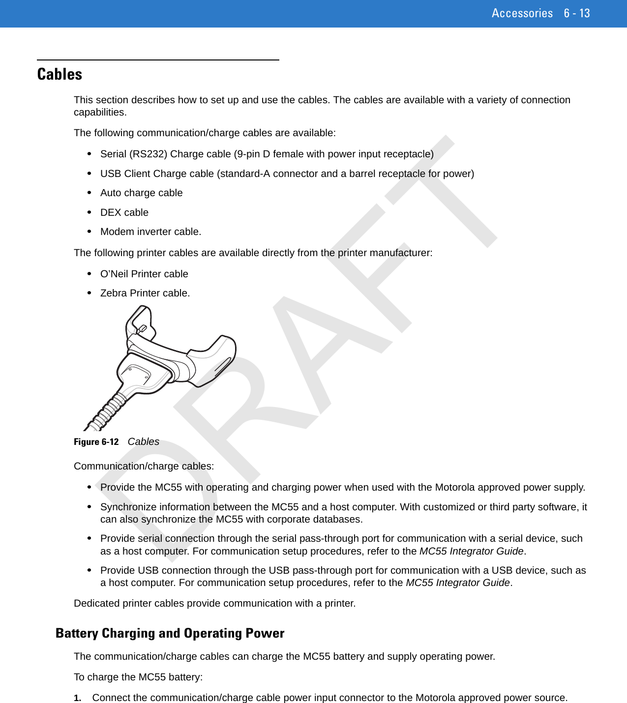 Accessories 6 - 13CablesThis section describes how to set up and use the cables. The cables are available with a variety of connection capabilities.The following communication/charge cables are available:•Serial (RS232) Charge cable (9-pin D female with power input receptacle)•USB Client Charge cable (standard-A connector and a barrel receptacle for power)•Auto charge cable•DEX cable•Modem inverter cable.The following printer cables are available directly from the printer manufacturer:•O’Neil Printer cable•Zebra Printer cable.Figure 6-12    CablesCommunication/charge cables:•Provide the MC55 with operating and charging power when used with the Motorola approved power supply.•Synchronize information between the MC55 and a host computer. With customized or third party software, it can also synchronize the MC55 with corporate databases.•Provide serial connection through the serial pass-through port for communication with a serial device, such as a host computer. For communication setup procedures, refer to the MC55 Integrator Guide.•Provide USB connection through the USB pass-through port for communication with a USB device, such as a host computer. For communication setup procedures, refer to the MC55 Integrator Guide. Dedicated printer cables provide communication with a printer.Battery Charging and Operating PowerThe communication/charge cables can charge the MC55 battery and supply operating power.To charge the MC55 battery:1. Connect the communication/charge cable power input connector to the Motorola approved power source.DRAFT