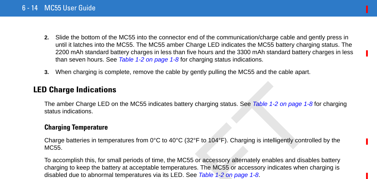 6 - 14 MC55 User Guide2. Slide the bottom of the MC55 into the connector end of the communication/charge cable and gently press in until it latches into the MC55. The MC55 amber Charge LED indicates the MC55 battery charging status. The 2200 mAh standard battery charges in less than five hours and the 3300 mAh standard battery charges in less than seven hours. See Table 1-2 on page 1-8 for charging status indications. 3. When charging is complete, remove the cable by gently pulling the MC55 and the cable apart. LED Charge IndicationsThe amber Charge LED on the MC55 indicates battery charging status. See Table 1-2 on page 1-8 for charging status indications. Charging TemperatureCharge batteries in temperatures from 0°C to 40°C (32°F to 104°F). Charging is intelligently controlled by the MC55.To accomplish this, for small periods of time, the MC55 or accessory alternately enables and disables battery charging to keep the battery at acceptable temperatures. The MC55 or accessory indicates when charging is disabled due to abnormal temperatures via its LED. See Table 1-2 on page 1-8.DRAFT