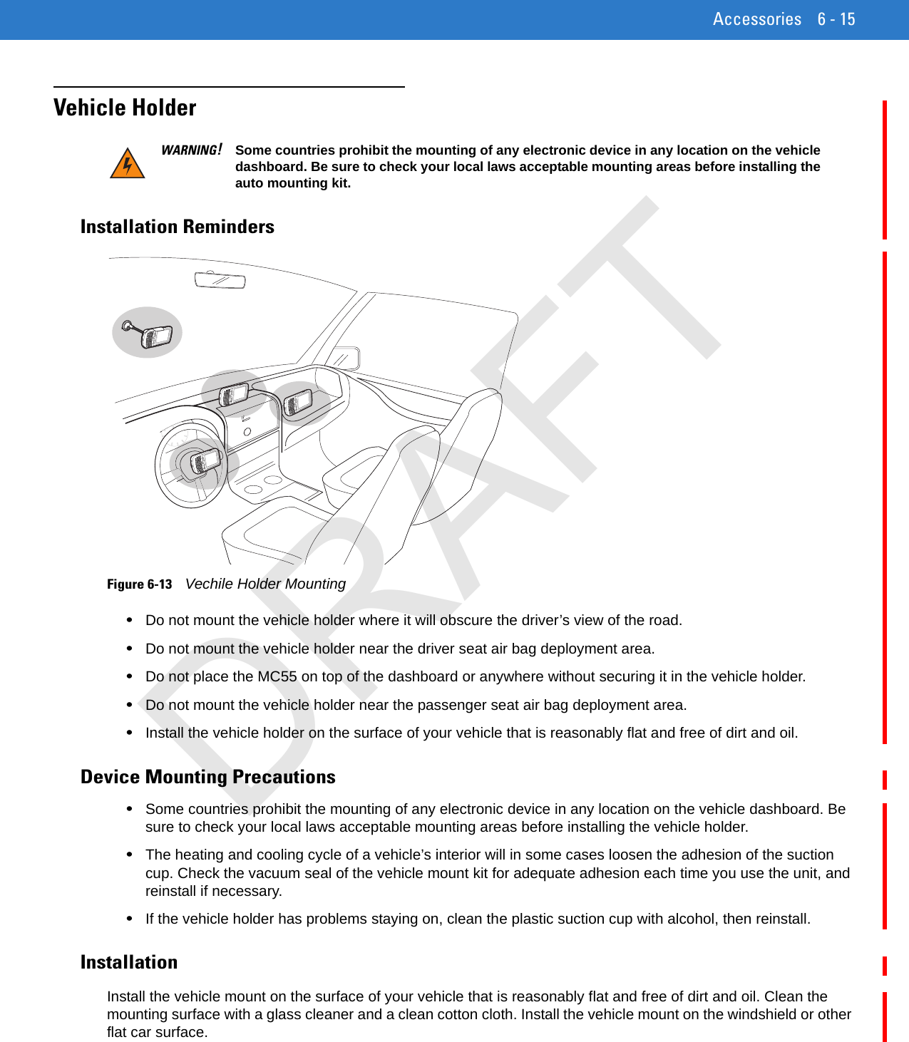 Accessories 6 - 15Vehicle HolderInstallation RemindersFigure 6-13    Vechile Holder Mounting•Do not mount the vehicle holder where it will obscure the driver’s view of the road.•Do not mount the vehicle holder near the driver seat air bag deployment area.•Do not place the MC55 on top of the dashboard or anywhere without securing it in the vehicle holder.•Do not mount the vehicle holder near the passenger seat air bag deployment area.•Install the vehicle holder on the surface of your vehicle that is reasonably flat and free of dirt and oil.Device Mounting Precautions•Some countries prohibit the mounting of any electronic device in any location on the vehicle dashboard. Be sure to check your local laws acceptable mounting areas before installing the vehicle holder.•The heating and cooling cycle of a vehicle’s interior will in some cases loosen the adhesion of the suction cup. Check the vacuum seal of the vehicle mount kit for adequate adhesion each time you use the unit, and reinstall if necessary.•If the vehicle holder has problems staying on, clean the plastic suction cup with alcohol, then reinstall.InstallationInstall the vehicle mount on the surface of your vehicle that is reasonably flat and free of dirt and oil. Clean the mounting surface with a glass cleaner and a clean cotton cloth. Install the vehicle mount on the windshield or other flat car surface.WARNING!Some countries prohibit the mounting of any electronic device in any location on the vehicle dashboard. Be sure to check your local laws acceptable mounting areas before installing the auto mounting kit.DRAFT