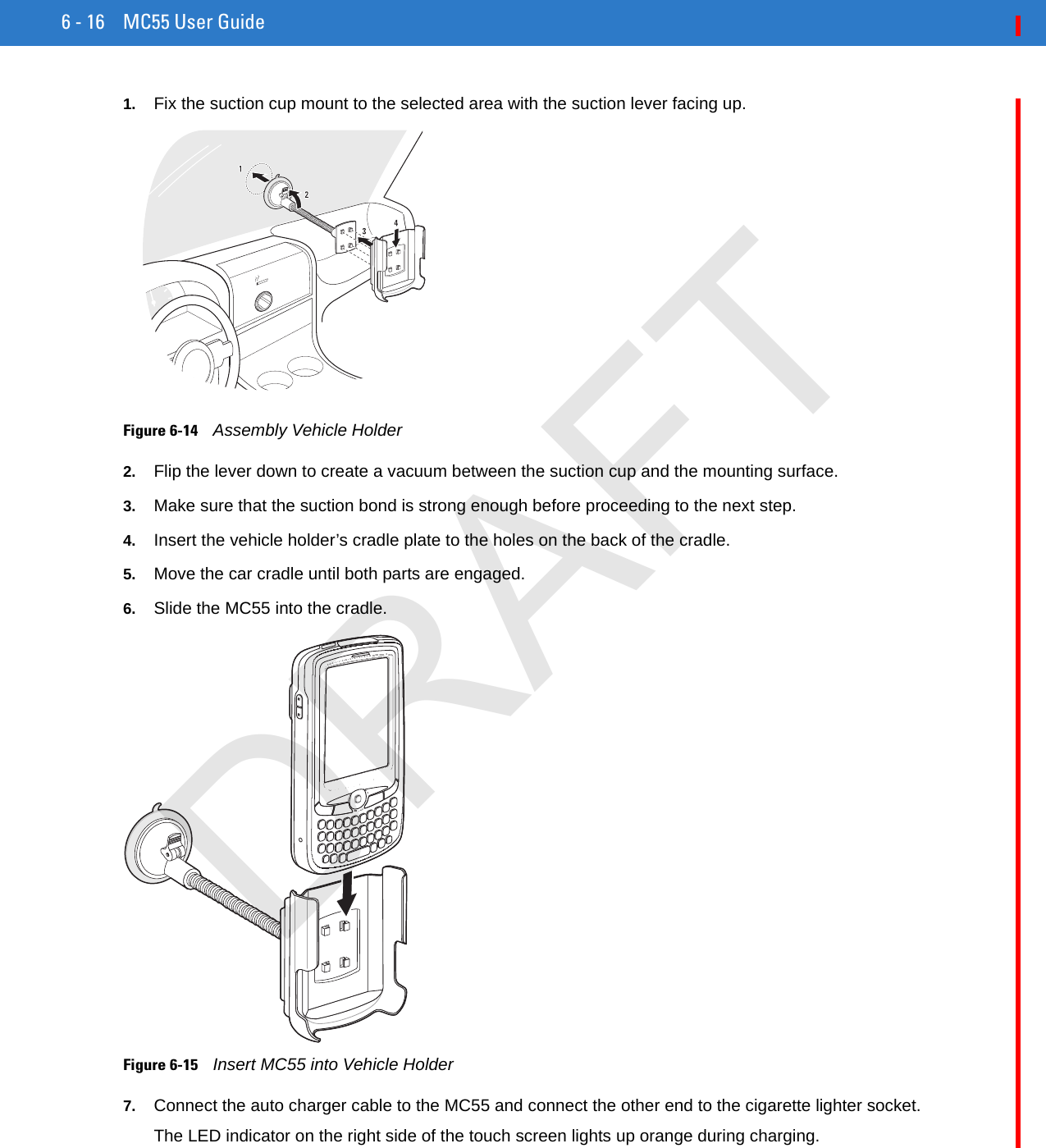 6 - 16 MC55 User Guide1. Fix the suction cup mount to the selected area with the suction lever facing up.Figure 6-14    Assembly Vehicle Holder2. Flip the lever down to create a vacuum between the suction cup and the mounting surface.3. Make sure that the suction bond is strong enough before proceeding to the next step.4. Insert the vehicle holder’s cradle plate to the holes on the back of the cradle.5. Move the car cradle until both parts are engaged.6. Slide the MC55 into the cradle.Figure 6-15    Insert MC55 into Vehicle Holder7. Connect the auto charger cable to the MC55 and connect the other end to the cigarette lighter socket.The LED indicator on the right side of the touch screen lights up orange during charging.DRAFT