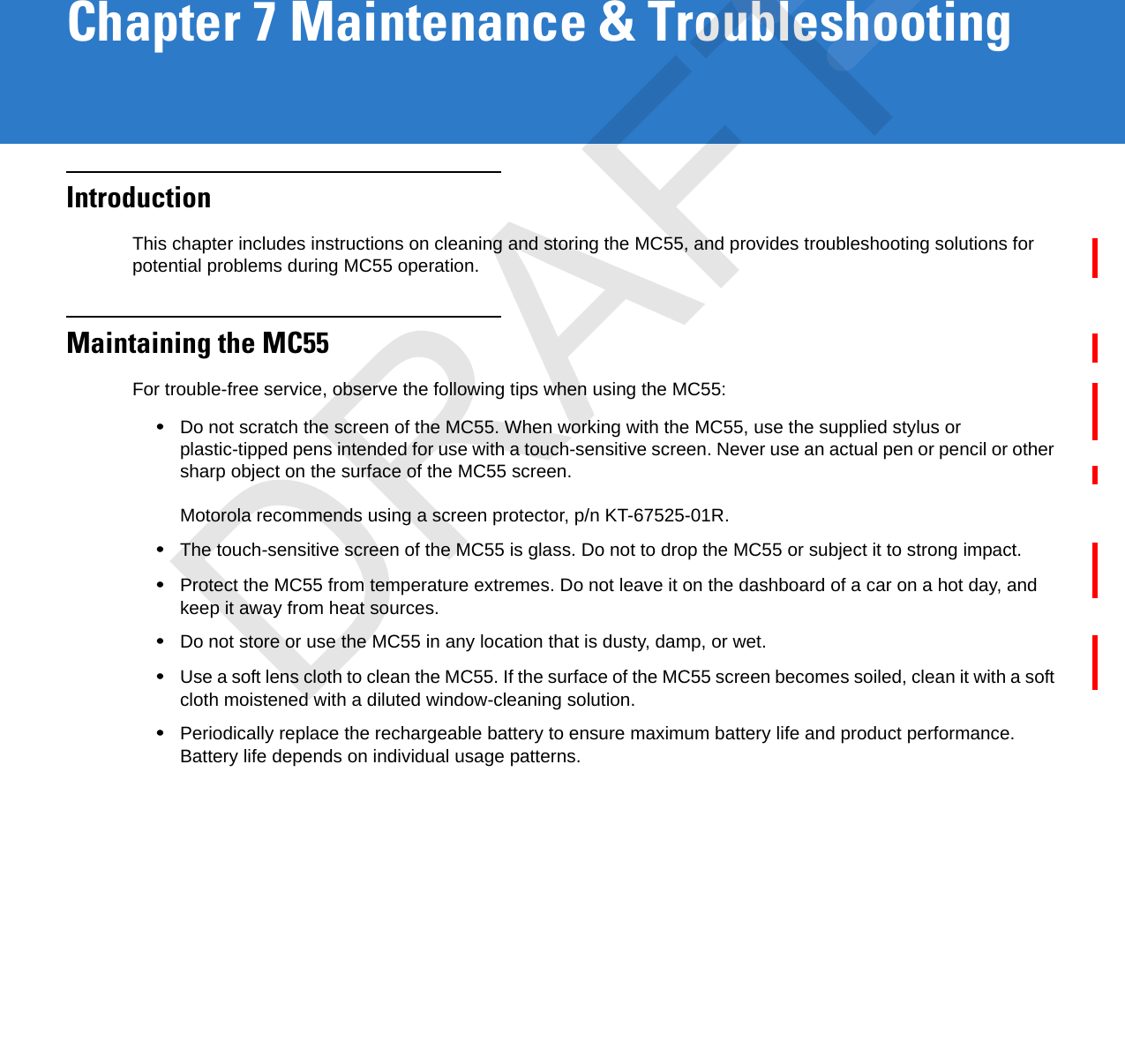 Chapter 7 Maintenance &amp; TroubleshootingIntroductionThis chapter includes instructions on cleaning and storing the MC55, and provides troubleshooting solutions for potential problems during MC55 operation.Maintaining the MC55For trouble-free service, observe the following tips when using the MC55:•Do not scratch the screen of the MC55. When working with the MC55, use the supplied stylus or plastic-tipped pens intended for use with a touch-sensitive screen. Never use an actual pen or pencil or other sharp object on the surface of the MC55 screen. Motorola recommends using a screen protector, p/n KT-67525-01R.•The touch-sensitive screen of the MC55 is glass. Do not to drop the MC55 or subject it to strong impact.•Protect the MC55 from temperature extremes. Do not leave it on the dashboard of a car on a hot day, and keep it away from heat sources.•Do not store or use the MC55 in any location that is dusty, damp, or wet.•Use a soft lens cloth to clean the MC55. If the surface of the MC55 screen becomes soiled, clean it with a soft cloth moistened with a diluted window-cleaning solution.•Periodically replace the rechargeable battery to ensure maximum battery life and product performance. Battery life depends on individual usage patterns.DRAFT