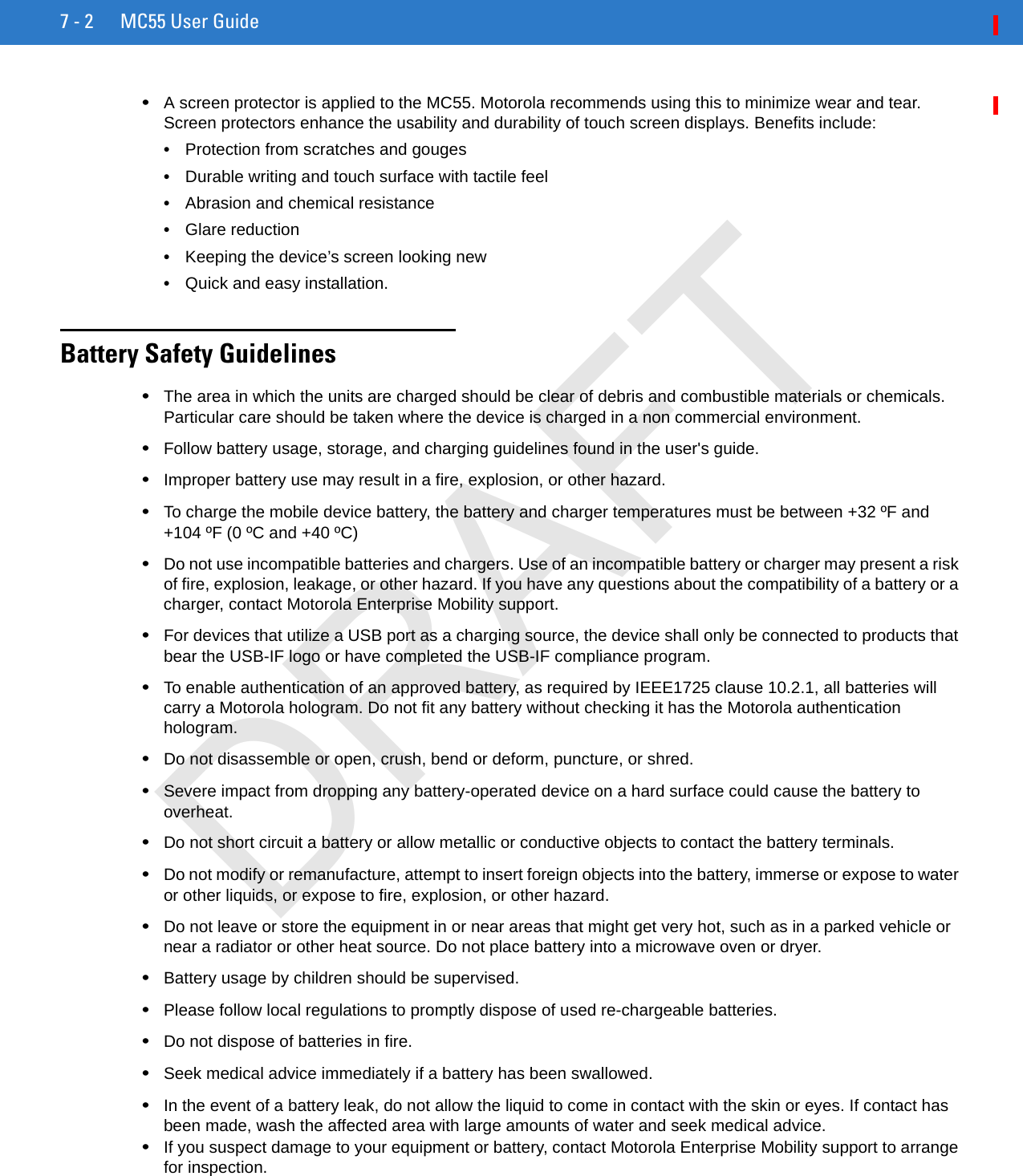 7 - 2 MC55 User Guide•A screen protector is applied to the MC55. Motorola recommends using this to minimize wear and tear. Screen protectors enhance the usability and durability of touch screen displays. Benefits include:•Protection from scratches and gouges•Durable writing and touch surface with tactile feel•Abrasion and chemical resistance•Glare reduction•Keeping the device’s screen looking new•Quick and easy installation.Battery Safety Guidelines•The area in which the units are charged should be clear of debris and combustible materials or chemicals. Particular care should be taken where the device is charged in a non commercial environment.•Follow battery usage, storage, and charging guidelines found in the user&apos;s guide.•Improper battery use may result in a fire, explosion, or other hazard.•To charge the mobile device battery, the battery and charger temperatures must be between +32 ºF and +104 ºF (0 ºC and +40 ºC)•Do not use incompatible batteries and chargers. Use of an incompatible battery or charger may present a risk of fire, explosion, leakage, or other hazard. If you have any questions about the compatibility of a battery or a charger, contact Motorola Enterprise Mobility support.•For devices that utilize a USB port as a charging source, the device shall only be connected to products that bear the USB-IF logo or have completed the USB-IF compliance program.•To enable authentication of an approved battery, as required by IEEE1725 clause 10.2.1, all batteries will carry a Motorola hologram. Do not fit any battery without checking it has the Motorola authentication hologram.•Do not disassemble or open, crush, bend or deform, puncture, or shred.•Severe impact from dropping any battery-operated device on a hard surface could cause the battery to overheat.•Do not short circuit a battery or allow metallic or conductive objects to contact the battery terminals.•Do not modify or remanufacture, attempt to insert foreign objects into the battery, immerse or expose to water or other liquids, or expose to fire, explosion, or other hazard.•Do not leave or store the equipment in or near areas that might get very hot, such as in a parked vehicle or near a radiator or other heat source. Do not place battery into a microwave oven or dryer.•Battery usage by children should be supervised.•Please follow local regulations to promptly dispose of used re-chargeable batteries.•Do not dispose of batteries in fire.•Seek medical advice immediately if a battery has been swallowed.•In the event of a battery leak, do not allow the liquid to come in contact with the skin or eyes. If contact has been made, wash the affected area with large amounts of water and seek medical advice.•If you suspect damage to your equipment or battery, contact Motorola Enterprise Mobility support to arrange for inspection.DRAFT