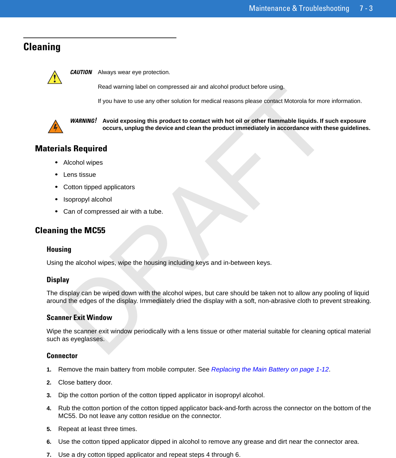 Maintenance &amp; Troubleshooting 7 - 3CleaningMaterials Required•Alcohol wipes•Lens tissue•Cotton tipped applicators•Isopropyl alcohol•Can of compressed air with a tube.Cleaning the MC55HousingUsing the alcohol wipes, wipe the housing including keys and in-between keys.DisplayThe display can be wiped down with the alcohol wipes, but care should be taken not to allow any pooling of liquid around the edges of the display. Immediately dried the display with a soft, non-abrasive cloth to prevent streaking.Scanner Exit WindowWipe the scanner exit window periodically with a lens tissue or other material suitable for cleaning optical material such as eyeglasses.Connector1. Remove the main battery from mobile computer. See Replacing the Main Battery on page 1-12.2. Close battery door.3. Dip the cotton portion of the cotton tipped applicator in isopropyl alcohol.4. Rub the cotton portion of the cotton tipped applicator back-and-forth across the connector on the bottom of the MC55. Do not leave any cotton residue on the connector.5. Repeat at least three times.6. Use the cotton tipped applicator dipped in alcohol to remove any grease and dirt near the connector area.7. Use a dry cotton tipped applicator and repeat steps 4 through 6.CAUTION Always wear eye protection.Read warning label on compressed air and alcohol product before using.If you have to use any other solution for medical reasons please contact Motorola for more information.WARNING!Avoid exposing this product to contact with hot oil or other flammable liquids. If such exposure occurs, unplug the device and clean the product immediately in accordance with these guidelines.DRAFT