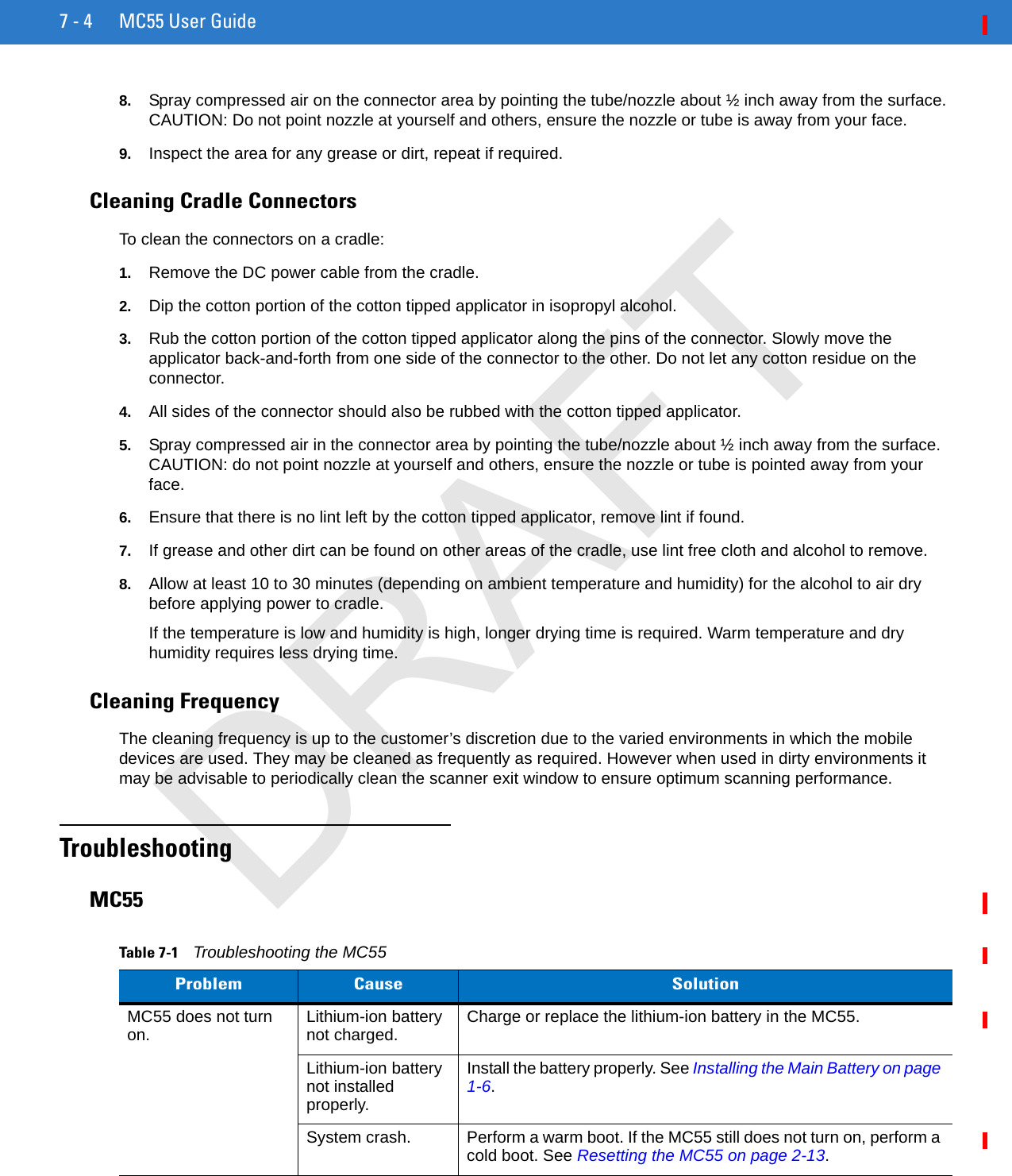 7 - 4 MC55 User Guide8. Spray compressed air on the connector area by pointing the tube/nozzle about ½ inch away from the surface. CAUTION: Do not point nozzle at yourself and others, ensure the nozzle or tube is away from your face.9. Inspect the area for any grease or dirt, repeat if required.Cleaning Cradle ConnectorsTo clean the connectors on a cradle:1. Remove the DC power cable from the cradle.2. Dip the cotton portion of the cotton tipped applicator in isopropyl alcohol.3. Rub the cotton portion of the cotton tipped applicator along the pins of the connector. Slowly move the applicator back-and-forth from one side of the connector to the other. Do not let any cotton residue on the connector.4. All sides of the connector should also be rubbed with the cotton tipped applicator.5. Spray compressed air in the connector area by pointing the tube/nozzle about ½ inch away from the surface. CAUTION: do not point nozzle at yourself and others, ensure the nozzle or tube is pointed away from your face.6. Ensure that there is no lint left by the cotton tipped applicator, remove lint if found.7. If grease and other dirt can be found on other areas of the cradle, use lint free cloth and alcohol to remove.8. Allow at least 10 to 30 minutes (depending on ambient temperature and humidity) for the alcohol to air dry before applying power to cradle.If the temperature is low and humidity is high, longer drying time is required. Warm temperature and dry humidity requires less drying time.Cleaning FrequencyThe cleaning frequency is up to the customer’s discretion due to the varied environments in which the mobile devices are used. They may be cleaned as frequently as required. However when used in dirty environments it may be advisable to periodically clean the scanner exit window to ensure optimum scanning performance.TroubleshootingMC55Table 7-1    Troubleshooting the MC55Problem Cause SolutionMC55 does not turn on. Lithium-ion battery not charged. Charge or replace the lithium-ion battery in the MC55.Lithium-ion battery not installed properly.Install the battery properly. See Installing the Main Battery on page 1-6.System crash. Perform a warm boot. If the MC55 still does not turn on, perform a cold boot. See Resetting the MC55 on page 2-13.DRAFT