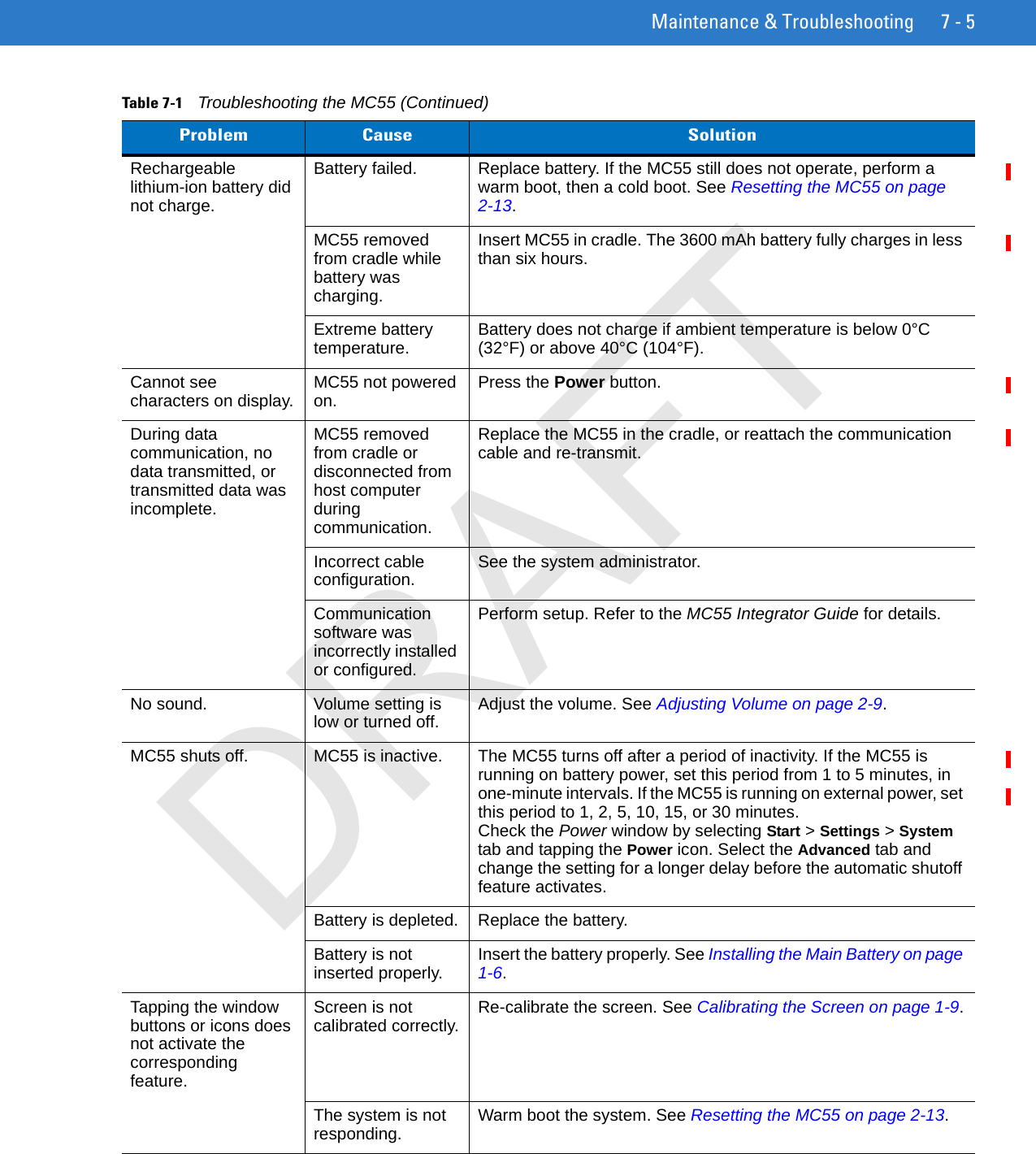 Maintenance &amp; Troubleshooting 7 - 5Rechargeable lithium-ion battery did not charge.Battery failed.  Replace battery. If the MC55 still does not operate, perform a warm boot, then a cold boot. See Resetting the MC55 on page 2-13.MC55 removed from cradle while battery was charging. Insert MC55 in cradle. The 3600 mAh battery fully charges in less than six hours. Extreme battery temperature. Battery does not charge if ambient temperature is below 0°C (32°F) or above 40°C (104°F).Cannot see characters on display. MC55 not powered on. Press the Power button.During data communication, no data transmitted, or transmitted data was incomplete.MC55 removed from cradle or disconnected from host computer during communication.Replace the MC55 in the cradle, or reattach the communication cable and re-transmit.Incorrect cable configuration. See the system administrator.Communication software was incorrectly installed or configured.Perform setup. Refer to the MC55 Integrator Guide for details.No sound. Volume setting is low or turned off. Adjust the volume. See Adjusting Volume on page 2-9.MC55 shuts off. MC55 is inactive. The MC55 turns off after a period of inactivity. If the MC55 is running on battery power, set this period from 1 to 5 minutes, in one-minute intervals. If the MC55 is running on external power, set this period to 1, 2, 5, 10, 15, or 30 minutes.Check the Power window by selecting Start &gt; Settings &gt; System tab and tapping the Power icon. Select the Advanced tab and change the setting for a longer delay before the automatic shutoff feature activates.Battery is depleted. Replace the battery.Battery is not inserted properly. Insert the battery properly. See Installing the Main Battery on page 1-6.Tapping the window buttons or icons does not activate the corresponding feature.Screen is not calibrated correctly. Re-calibrate the screen. See Calibrating the Screen on page 1-9.The system is not responding. Warm boot the system. See Resetting the MC55 on page 2-13.Table 7-1    Troubleshooting the MC55 (Continued)Problem Cause SolutionDRAFT