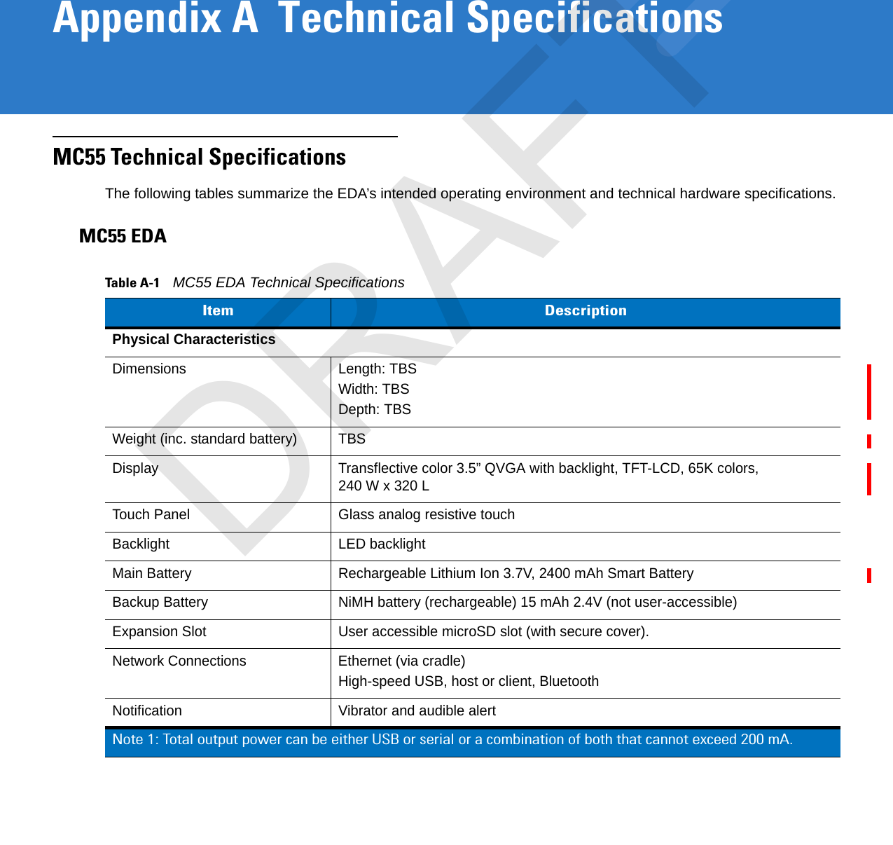 Appendix A  Technical SpecificationsMC55 Technical SpecificationsThe following tables summarize the EDA’s intended operating environment and technical hardware specifications.MC55 EDATable A-1    MC55 EDA Technical SpecificationsItem DescriptionPhysical CharacteristicsDimensions Length: TBSWidth: TBSDepth: TBSWeight (inc. standard battery) TBSDisplay Transflective color 3.5” QVGA with backlight, TFT-LCD, 65K colors, 240 W x 320 LTouch Panel Glass analog resistive touchBacklight LED backlightMain Battery Rechargeable Lithium Ion 3.7V, 2400 mAh Smart BatteryBackup Battery NiMH battery (rechargeable) 15 mAh 2.4V (not user-accessible)Expansion Slot User accessible microSD slot (with secure cover).Network Connections Ethernet (via cradle)High-speed USB, host or client, BluetoothNotification Vibrator and audible alertNote 1: Total output power can be either USB or serial or a combination of both that cannot exceed 200 mA.DRAFT