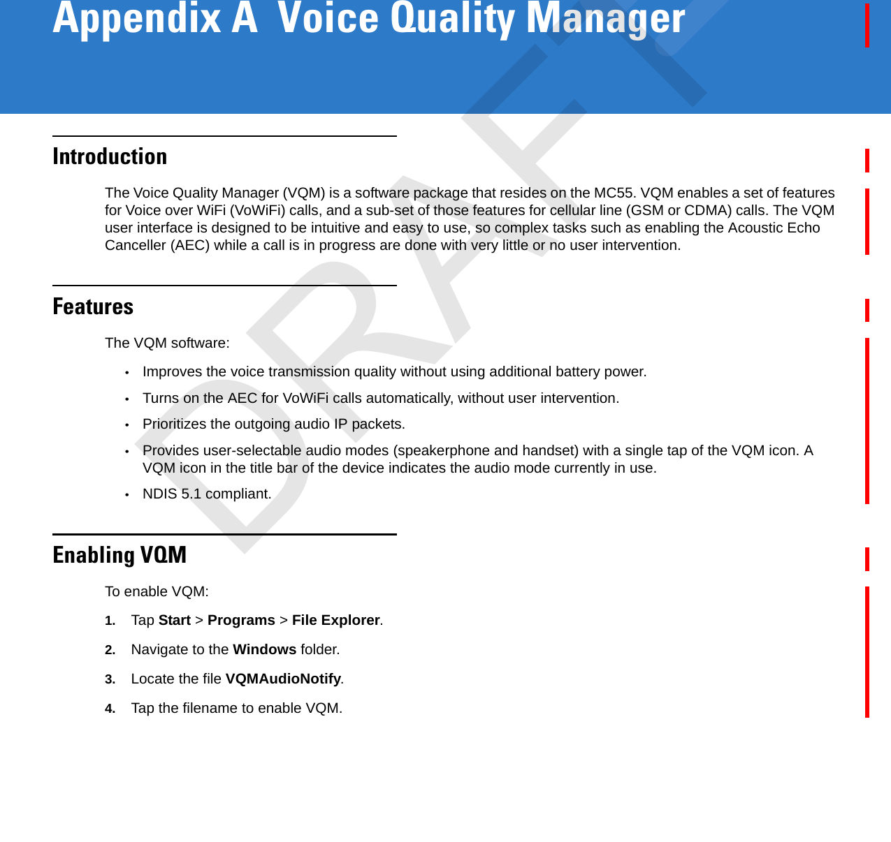 Appendix A  Voice Quality ManagerIntroductionThe Voice Quality Manager (VQM) is a software package that resides on the MC55. VQM enables a set of features for Voice over WiFi (VoWiFi) calls, and a sub-set of those features for cellular line (GSM or CDMA) calls. The VQM user interface is designed to be intuitive and easy to use, so complex tasks such as enabling the Acoustic Echo Canceller (AEC) while a call is in progress are done with very little or no user intervention.FeaturesThe VQM software:•Improves the voice transmission quality without using additional battery power.•Turns on the AEC for VoWiFi calls automatically, without user intervention.•Prioritizes the outgoing audio IP packets.•Provides user-selectable audio modes (speakerphone and handset) with a single tap of the VQM icon. A VQM icon in the title bar of the device indicates the audio mode currently in use.•NDIS 5.1 compliant.Enabling VQMTo enable VQM:1. Tap Start &gt; Programs &gt; File Explorer.2. Navigate to the Windows folder.3. Locate the file VQMAudioNotify.4. Tap the filename to enable VQM.DRAFT