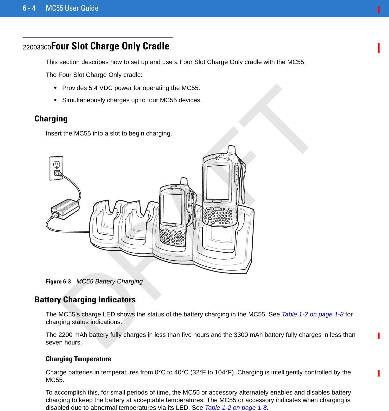 6 - 4 MC55 User Guide22003300Four Slot Charge Only CradleThis section describes how to set up and use a Four Slot Charge Only cradle with the MC55.The Four Slot Charge Only cradle:•Provides 5.4 VDC power for operating the MC55.•Simultaneously charges up to four MC55 devices.ChargingInsert the MC55 into a slot to begin charging.Figure 6-3    MC55 Battery ChargingBattery Charging IndicatorsThe MC55’s charge LED shows the status of the battery charging in the MC55. See Table 1-2 on page 1-8 for charging status indications.The 2200 mAh battery fully charges in less than five hours and the 3300 mAh battery fully charges in less than seven hours.Charging TemperatureCharge batteries in temperatures from 0°C to 40°C (32°F to 104°F). Charging is intelligently controlled by the MC55.To accomplish this, for small periods of time, the MC55 or accessory alternately enables and disables battery charging to keep the battery at acceptable temperatures. The MC55 or accessory indicates when charging is disabled due to abnormal temperatures via its LED. See Table 1-2 on page 1-8.DRAFT
